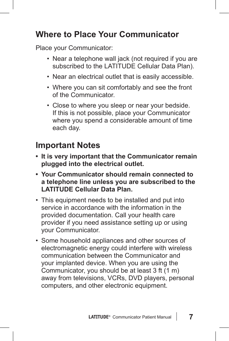 7LATITUDE®   Communicator Patient Manual Where to Place Your CommunicatorPlace your Communicator:•  Near a telephone wall jack (not required if you are subscribed to the LATITUDE Cellular Data Plan).•  Near an electrical outlet that is easily accessible.•  Where you can sit comfortably and see the front of the Communicator. •  Close to where you sleep or near your bedside. If this is not possible, place your Communicator where you spend a considerable amount of time each day.Important Notes• It is very important that the Communicator remain plugged into the electrical outlet.• Your Communicator should remain connected to a telephone line unless you are subscribed to the LATITUDE Cellular Data Plan.•  This equipment needs to be installed and put into service in accordance with the information in the provided documentation. Call your health care provider if you need assistance setting up or using your Communicator.•  Some household appliances and other sources of electromagnetic energy could interfere with wireless communication between the Communicator and your implanted device. When you are using the Communicator, you should be at least 3 ft (1 m) away from televisions, VCRs, DVD players, personal computers, and other electronic equipment.