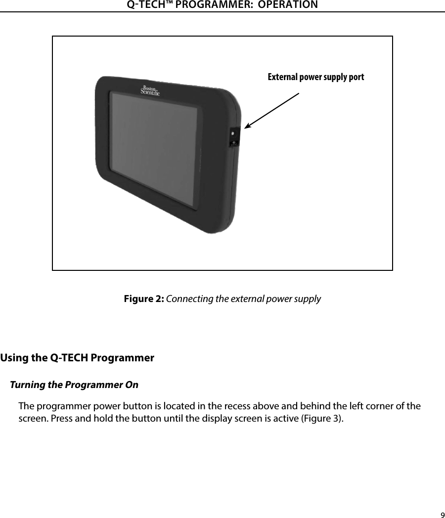 9QTECH™ PROGRAMMER:  OPERATIONFigure 2: Connecting the external power supplyUsing the Q-TECH ProgrammerTurning the Programmer OnThe programmer power button is located in the recess above and behind the left corner of the screen. Press and hold the button until the display screen is active (Figure 3).External power supply port