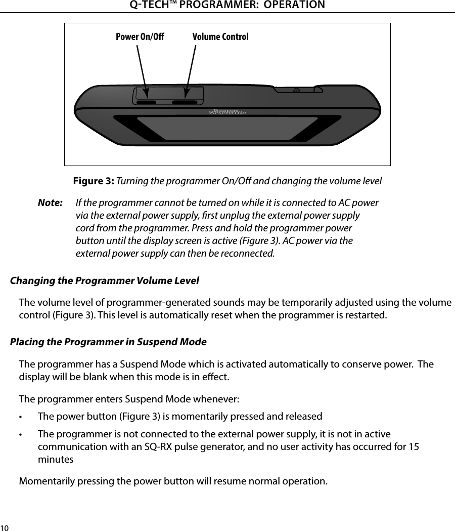 10QTECH™ PROGRAMMER:  OPERATIONFigure 3: Turning the programmer On/O and changing the volume levelNote:   If the programmer cannot be turned on while it is connected to AC power via the external power supply, rst unplug the external power supply cord from the programmer. Press and hold the programmer power button until the display screen is active (Figure 3). AC power via the external power supply can then be reconnected.Changing the Programmer Volume LevelThe volume level of programmer-generated sounds may be temporarily adjusted using the volume control (Figure 3). This level is automatically reset when the programmer is restarted.Placing the Programmer in Suspend ModeThe programmer has a Suspend Mode which is activated automatically to conserve power.  The display will be blank when this mode is in eect.The programmer enters Suspend Mode whenever:•  The power button (Figure 3) is momentarily pressed and released•  The programmer is not connected to the external power supply, it is not in active communication with an SQ-RX pulse generator, and no user activity has occurred for 15 minutesMomentarily pressing the power button will resume normal operation.Power On/O Volume Control