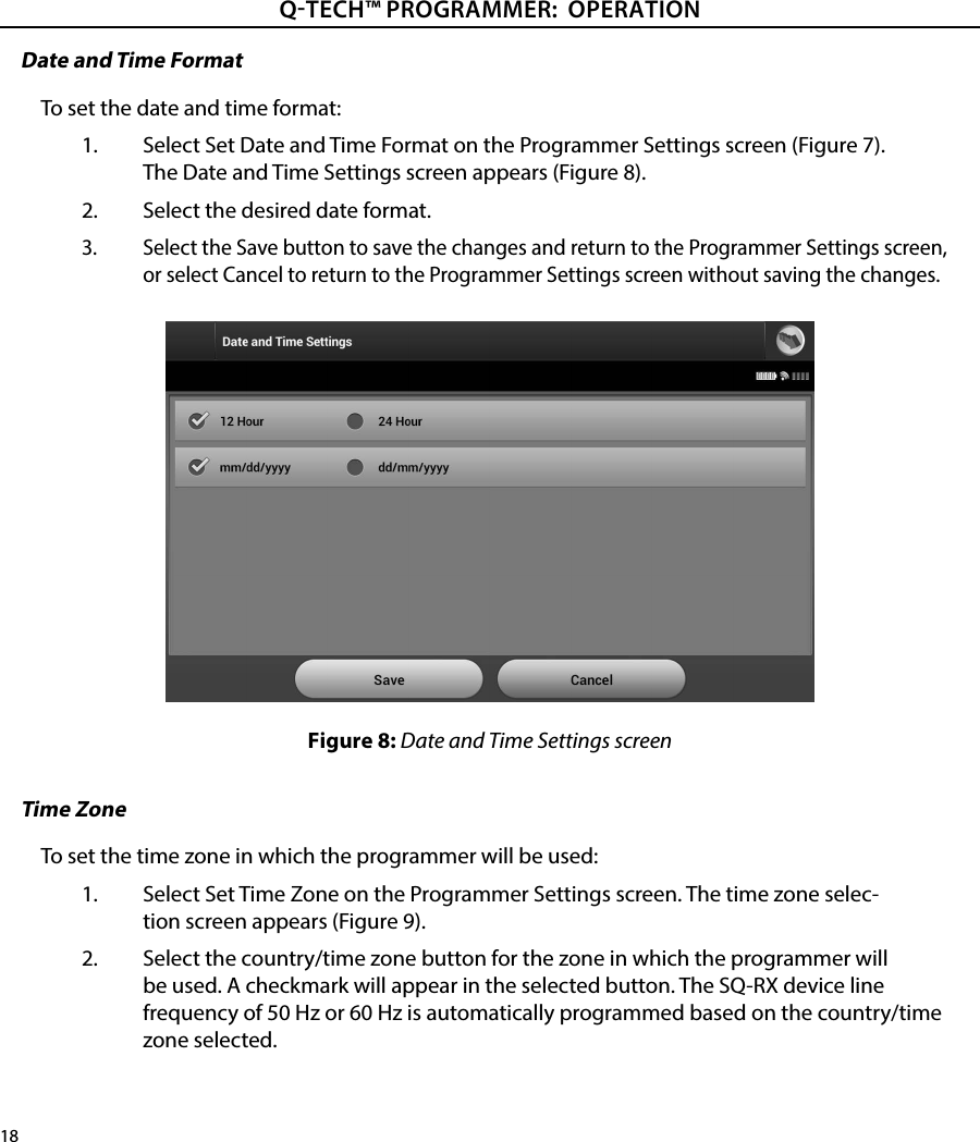 18QTECH™ PROGRAMMER:  OPERATIONDate and Time FormatTo set the date and time format:1.  Select Set Date and Time Format on the Programmer Settings screen (Figure 7). The Date and Time Settings screen appears (Figure 8).2.  Select the desired date format.3.  Select the Save button to save the changes and return to the Programmer Settings screen, or select Cancel to return to the Programmer Settings screen without saving the changes.Figure 8: Date and Time Settings screenTime ZoneTo set the time zone in which the programmer will be used:1.  Select Set Time Zone on the Programmer Settings screen. The time zone selec-tion screen appears (Figure 9).2.  Select the country/time zone button for the zone in which the programmer will be used. A checkmark will appear in the selected button. The SQ-RX device line frequency of 50 Hz or 60 Hz is automatically programmed based on the country/time zone selected.