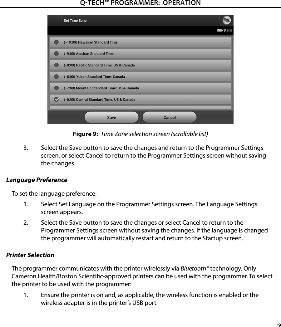 19QTECH™ PROGRAMMER:  OPERATIONFigure 9:  Time Zone selection screen (scrollable list)3.  Select the Save button to save the changes and return to the Programmer Settings screen, or select Cancel to return to the Programmer Settings screen without saving the changes.Language PreferenceTo set the language preference:1.  Select Set Language on the Programmer Settings screen. The Language Settings screen appears.2.  Select the Save button to save the changes or select Cancel to return to the Programmer Settings screen without saving the changes. If the language is changed the programmer will automatically restart and return to the Startup screen.Printer SelectionThe programmer communicates with the printer wirelessly via Bluetooth® technology. Only Cameron Health/Boston Scientic-approved printers can be used with the programmer. To select the printer to be used with the programmer:1.  Ensure the printer is on and, as applicable, the wireless function is enabled or the wireless adapter is in the printer’s USB port. 