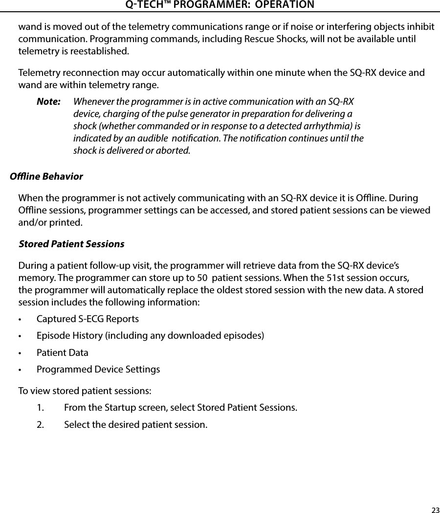 23QTECH™ PROGRAMMER:  OPERATIONwand is moved out of the telemetry communications range or if noise or interfering objects inhibit communication. Programming commands, including Rescue Shocks, will not be available until telemetry is reestablished.Telemetry reconnection may occur automatically within one minute when the SQ-RX device and wand are within telemetry range.Note:   Whenever the programmer is in active communication with an SQ-RX device, charging of the pulse generator in preparation for delivering a shock (whether commanded or in response to a detected arrhythmia) is indicated by an audible  notication. The notication continues until the shock is delivered or aborted.Oine BehaviorWhen the programmer is not actively communicating with an SQ-RX device it is Oine. During Oine sessions, programmer settings can be accessed, and stored patient sessions can be viewed and/or printed.Stored Patient SessionsDuring a patient follow-up visit, the programmer will retrieve data from the SQ-RX device’s memory. The programmer can store up to 50  patient sessions. When the 51st session occurs, the programmer will automatically replace the oldest stored session with the new data. A stored session includes the following information:•  Captured S-ECG Reports•  Episode History (including any downloaded episodes)•  Patient Data•  Programmed Device SettingsTo view stored patient sessions:1.  From the Startup screen, select Stored Patient Sessions.2.  Select the desired patient session.