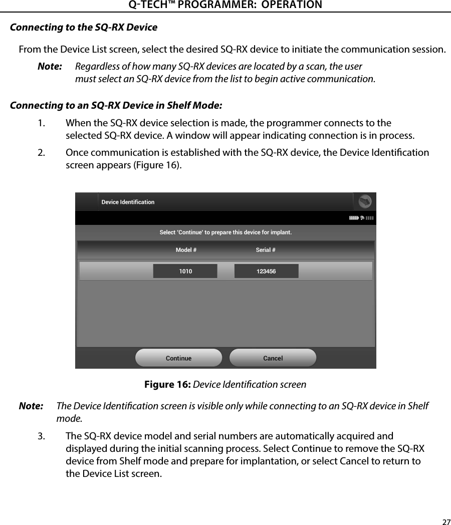 27QTECH™ PROGRAMMER:  OPERATIONConnecting to the SQ-RX DeviceFrom the Device List screen, select the desired SQ-RX device to initiate the communication session.Note:   Regardless of how many SQ-RX devices are located by a scan, the user must select an SQ-RX device from the list to begin active communication.Connecting to an SQ-RX Device in Shelf Mode:1.  When the SQ-RX device selection is made, the programmer connects to the selected SQ-RX device. A window will appear indicating connection is in process.2.  Once communication is established with the SQ-RX device, the Device Identication screen appears (Figure 16).Figure 16: Device Identication screenNote:  The Device Identication screen is visible only while connecting to an SQ-RX device in Shelf mode.3.  The SQ-RX device model and serial numbers are automatically acquired and displayed during the initial scanning process. Select Continue to remove the SQ-RX device from Shelf mode and prepare for implantation, or select Cancel to return to the Device List screen.