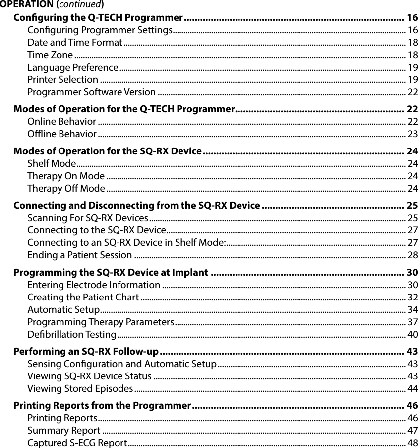 Conguring the Q-TECH Programmer .................................................................................. 16Conguring Programmer Settings ............................................................................................................. 16Date and Time Format .................................................................................................................................... 18Time Zone ........................................................................................................................................................... 18Language Preference ...................................................................................................................................... 19Printer Selection ............................................................................................................................................... 19Programmer Software Version .................................................................................................................... 22Modes of Operation for the Q-TECH Programmer ............................................................... 22Online Behavior ................................................................................................................................................ 22Oine Behavior ................................................................................................................................................ 23Modes of Operation for the SQ-RX Device ........................................................................... 24Shelf Mode .......................................................................................................................................................... 24Therapy On Mode ............................................................................................................................................ 24Therapy O Mode ............................................................................................................................................ 24Connecting and Disconnecting from the SQ-RX Device ..................................................... 25Scanning For SQ-RX Devices ........................................................................................................................ 25Connecting to the SQ-RX Device ................................................................................................................ 27Connecting to an SQ-RX Device in Shelf Mode: .................................................................................... 27Ending a Patient Session ............................................................................................................................... 28Programming the SQ-RX Device at Implant ........................................................................ 30Entering Electrode Information .................................................................................................................. 30Creating the Patient Chart ............................................................................................................................ 32Automatic Setup ............................................................................................................................................... 34Programming Therapy Parameters ............................................................................................................ 37Debrillation Testing ....................................................................................................................................... 40Performing an SQ-RX Follow-up ........................................................................................... 43Sensing Conguration and Automatic Setup ........................................................................................ 43Viewing SQ-RX Device Status ...................................................................................................................... 43Viewing Stored Episodes ............................................................................................................................... 44Printing Reports from the Programmer ............................................................................... 46Printing Reports ................................................................................................................................................ 46Summary Report .............................................................................................................................................. 47Captured S-ECG Report .................................................................................................................................. 48OPERATION (continued)