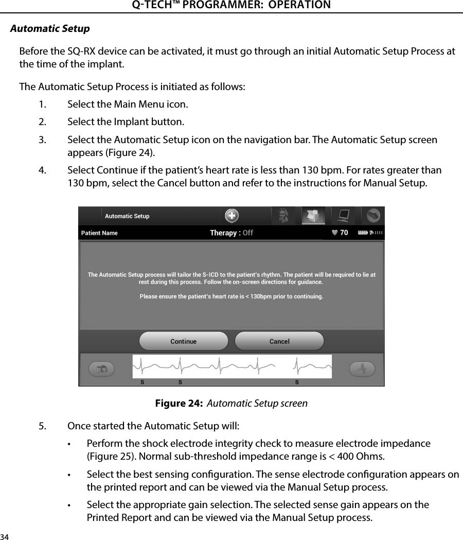 34QTECH™ PROGRAMMER:  OPERATIONAutomatic SetupBefore the SQ-RX device can be activated, it must go through an initial Automatic Setup Process at the time of the implant.The Automatic Setup Process is initiated as follows:1.  Select the Main Menu icon.2.  Select the Implant button.3.  Select the Automatic Setup icon on the navigation bar. The Automatic Setup screen appears (Figure 24).4.  Select Continue if the patient’s heart rate is less than 130 bpm. For rates greater than 130 bpm, select the Cancel button and refer to the instructions for Manual Setup.Figure 24:  Automatic Setup screen5.  Once started the Automatic Setup will:•  Perform the shock electrode integrity check to measure electrode impedance (Figure 25). Normal sub-threshold impedance range is &lt; 400 Ohms.•  Select the best sensing conguration. The sense electrode conguration appears on the printed report and can be viewed via the Manual Setup process.•  Select the appropriate gain selection. The selected sense gain appears on the Printed Report and can be viewed via the Manual Setup process.