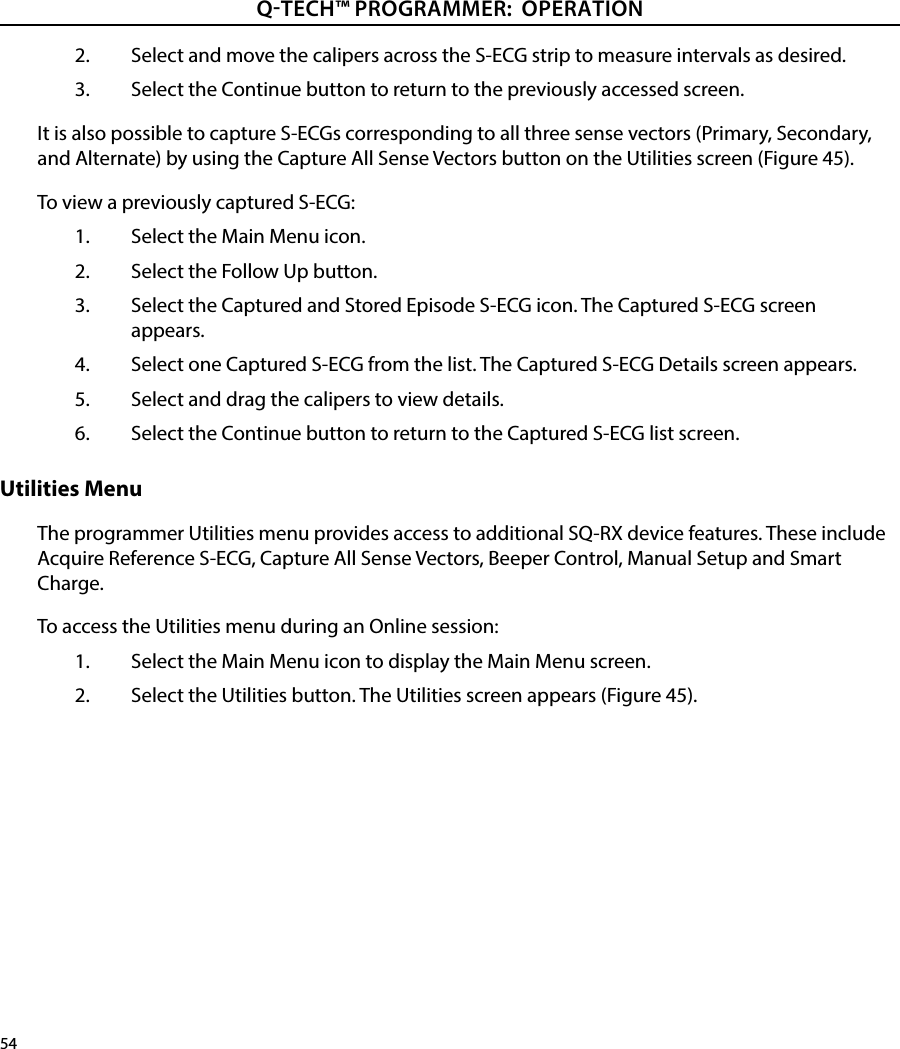 54QTECH™ PROGRAMMER:  OPERATION2.  Select and move the calipers across the S-ECG strip to measure intervals as desired.3.  Select the Continue button to return to the previously accessed screen.It is also possible to capture S-ECGs corresponding to all three sense vectors (Primary, Secondary, and Alternate) by using the Capture All Sense Vectors button on the Utilities screen (Figure 45). To view a previously captured S-ECG:1.  Select the Main Menu icon.2.  Select the Follow Up button.3.  Select the Captured and Stored Episode S-ECG icon. The Captured S-ECG screen appears.4.  Select one Captured S-ECG from the list. The Captured S-ECG Details screen appears.5.  Select and drag the calipers to view details.6.  Select the Continue button to return to the Captured S-ECG list screen.Utilities MenuThe programmer Utilities menu provides access to additional SQ-RX device features. These include Acquire Reference S-ECG, Capture All Sense Vectors, Beeper Control, Manual Setup and Smart Charge.To access the Utilities menu during an Online session:1.  Select the Main Menu icon to display the Main Menu screen.2.  Select the Utilities button. The Utilities screen appears (Figure 45).
