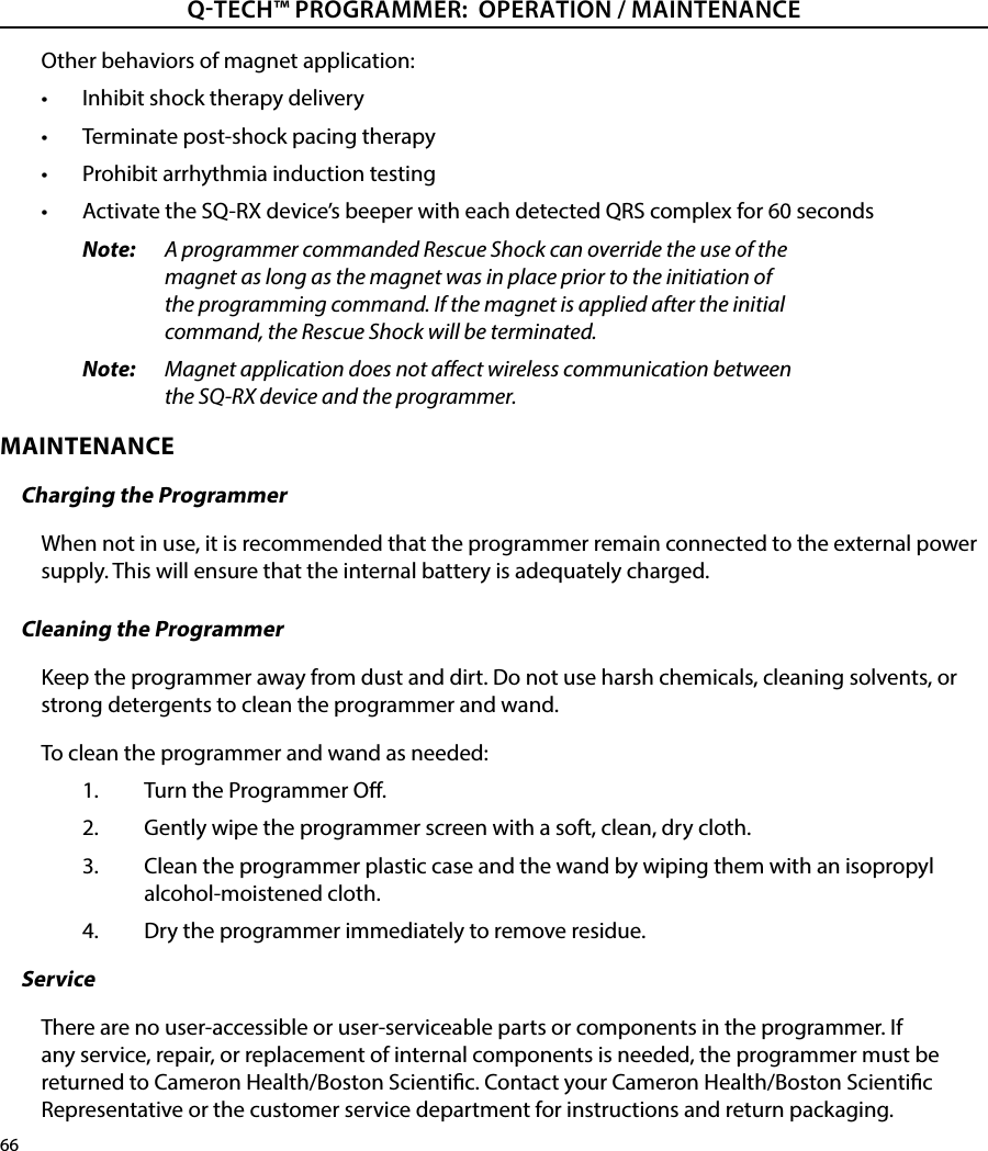 66QTECH™ PROGRAMMER:  OPERATION / MAINTENANCE Other behaviors of magnet application:•  Inhibit shock therapy delivery•  Terminate post-shock pacing therapy•  Prohibit arrhythmia induction testing•  Activate the SQ-RX device’s beeper with each detected QRS complex for 60 secondsNote:   A programmer commanded Rescue Shock can override the use of the magnet as long as the magnet was in place prior to the initiation of the programming command. If the magnet is applied after the initial command, the Rescue Shock will be terminated.Note:   Magnet application does not aect wireless communication between the SQ-RX device and the programmer.MAINTENANCE Charging the ProgrammerWhen not in use, it is recommended that the programmer remain connected to the external power supply. This will ensure that the internal battery is adequately charged.Cleaning the ProgrammerKeep the programmer away from dust and dirt. Do not use harsh chemicals, cleaning solvents, or strong detergents to clean the programmer and wand.To clean the programmer and wand as needed:1.  Turn the Programmer O.2.  Gently wipe the programmer screen with a soft, clean, dry cloth.3.  Clean the programmer plastic case and the wand by wiping them with an isopropyl alcohol-moistened cloth.4.  Dry the programmer immediately to remove residue.ServiceThere are no user-accessible or user-serviceable parts or components in the programmer. If any service, repair, or replacement of internal components is needed, the programmer must be returned to Cameron Health/Boston Scientic. Contact your Cameron Health/Boston Scientic Representative or the customer service department for instructions and return packaging.