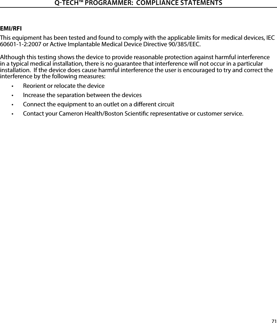 71QTECH™ PROGRAMMER:  COMPLIANCE STATEMENTSEMI/RFIThis equipment has been tested and found to comply with the applicable limits for medical devices, IEC 60601-1-2:2007 or Active Implantable Medical Device Directive 90/385/EEC. Although this testing shows the device to provide reasonable protection against harmful interference in a typical medical installation, there is no guarantee that interference will not occur in a particular installation.  If the device does cause harmful interference the user is encouraged to try and correct the interference by the following measures:•  Reorient or relocate the device•  Increase the separation between the devices•  Connect the equipment to an outlet on a dierent circuit•  Contact your Cameron Health/Boston Scientic representative or customer service.