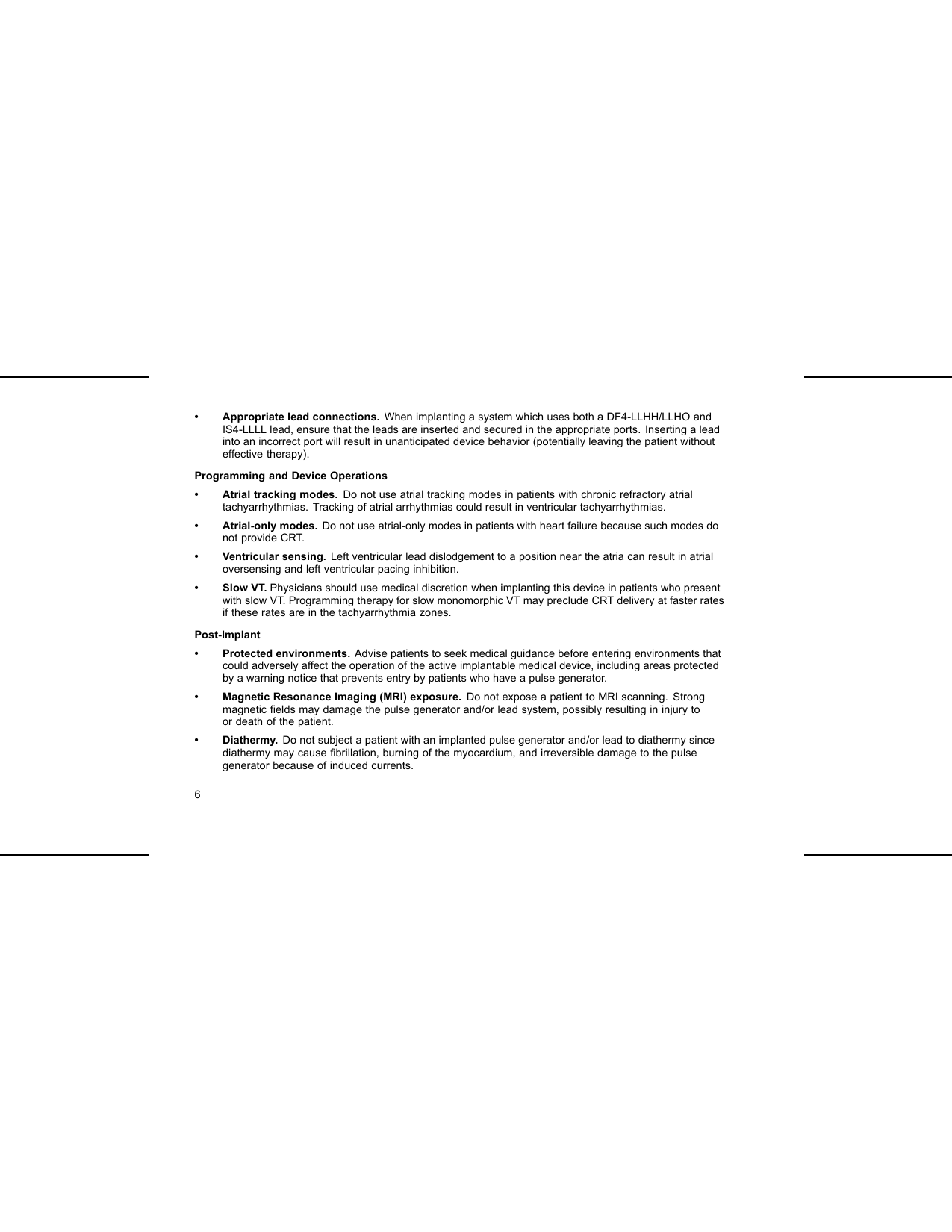 • Appropriate lead connections. When implanting a system which uses both a DF4-LLHH/LLHO andIS4-LLLL lead, ensure that the leads are inserted and secured in the appropriate ports. Inserting a leadinto an incorrect port will result in unanticipated device behavior (potentially leaving the patient withouteffective therapy).Programming and Device Operations• Atrial tracking modes. Do not use atrial tracking modes in patients with chronic refractory atrialtachyarrhythmias. Tracking of atrial arrhythmias could result in ventricular tachyarrhythmias.• Atrial-only modes. Do not use atrial-only modes in patients with heart failure because such modes donot provide CRT.• Ventricular sensing. Left ventricular lead dislodgement to a position near the atria can result in atrialoversensing and left ventricular pacing inhibition.•SlowVT.Physicians should use medical discretion when implanting this device in patients who presentwith slow VT. Programming therapy for slow monomorphic VT may preclude CRT delivery at faster ratesif these rates are in the tachyarrhythmia zones.Post-Implant• Protected environments. Advise patients to seek medical guidance before entering environments thatcould adversely affect the operation of the active implantable medical device, including areas protectedby a warning notice that prevents entry by patients who have a pulse generator.• Magnetic Resonance Imaging (MRI) exposure. Do not expose a patient to MRI scanning. Strongmagnetic ﬁelds may damage the pulse generator and/or lead system, possibly resulting in injury toor death of the patient.•Diathermy.Do not subject a patient with an implanted pulse generator and/or lead to diathermy sincediathermy may cause ﬁbrillation, burning of the myocardium, and irreversible damage to the pulsegenerator because of induced currents.6