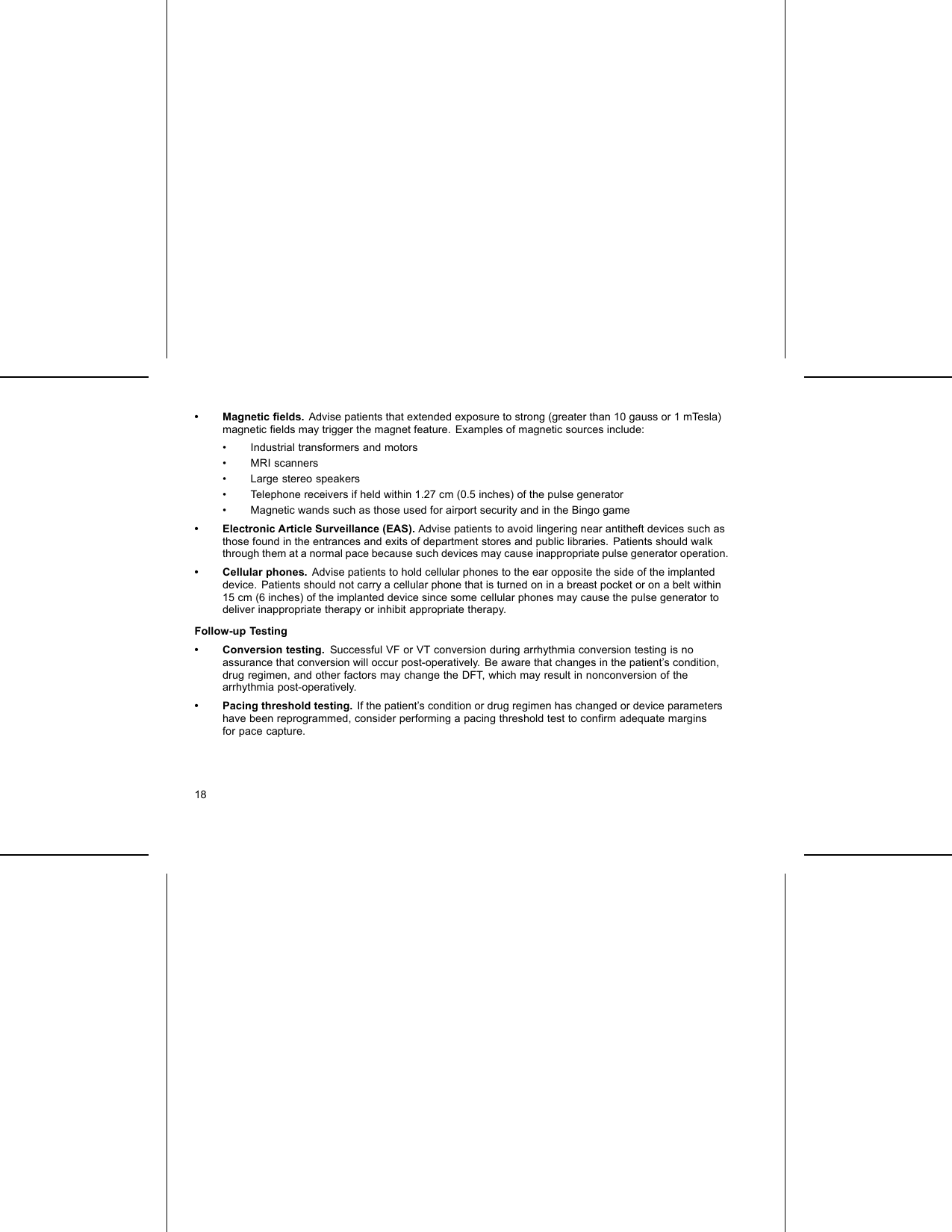• Magnetic ﬁelds. Advise patients that extended exposure to strong (greater than 10 gauss or 1 mTesla)magnetic ﬁelds may trigger the magnet feature. Examples of magnetic sources include:• Industrial transformers and motors• MRI scanners• Large stereo speakers• Telephone receivers if held within 1.27 cm (0.5 inches) of the pulse generator• Magnetic wands such as those used for airport security and in the Bingo game• Electronic Article Surveillance (EAS). Advise patients to avoid lingering near antitheft devices such asthose found in the entrances and exits of department stores and public libraries. Patients should walkthrough them at a normal pace because such devices may cause inappropriate pulse generator operation.• Cellular phones. Advise patients to hold cellular phones to the ear opposite the side of the implanteddevice. Patients should not carry a cellular phone that is turned on in a breast pocket or on a belt within15 cm (6 inches) of the implanted device since some cellular phones may cause the pulse generator todeliver inappropriate therapy or inhibit appropriate therapy.Follow-up Testing• Conversion testing. Successful VF or VT conversion during arrhythmia conversion testing is noassurance that conversion will occur post-operatively. Be aware that changes in the patient’s condition,drug regimen, and other factors may change the DFT, which may result in nonconversion of thearrhythmia post-operatively.• Pacing threshold testing. If the patient’s condition or drug regimen has changed or device parametershave been reprogrammed, consider performing a pacing threshold test to conﬁrm adequate marginsfor pace capture.18