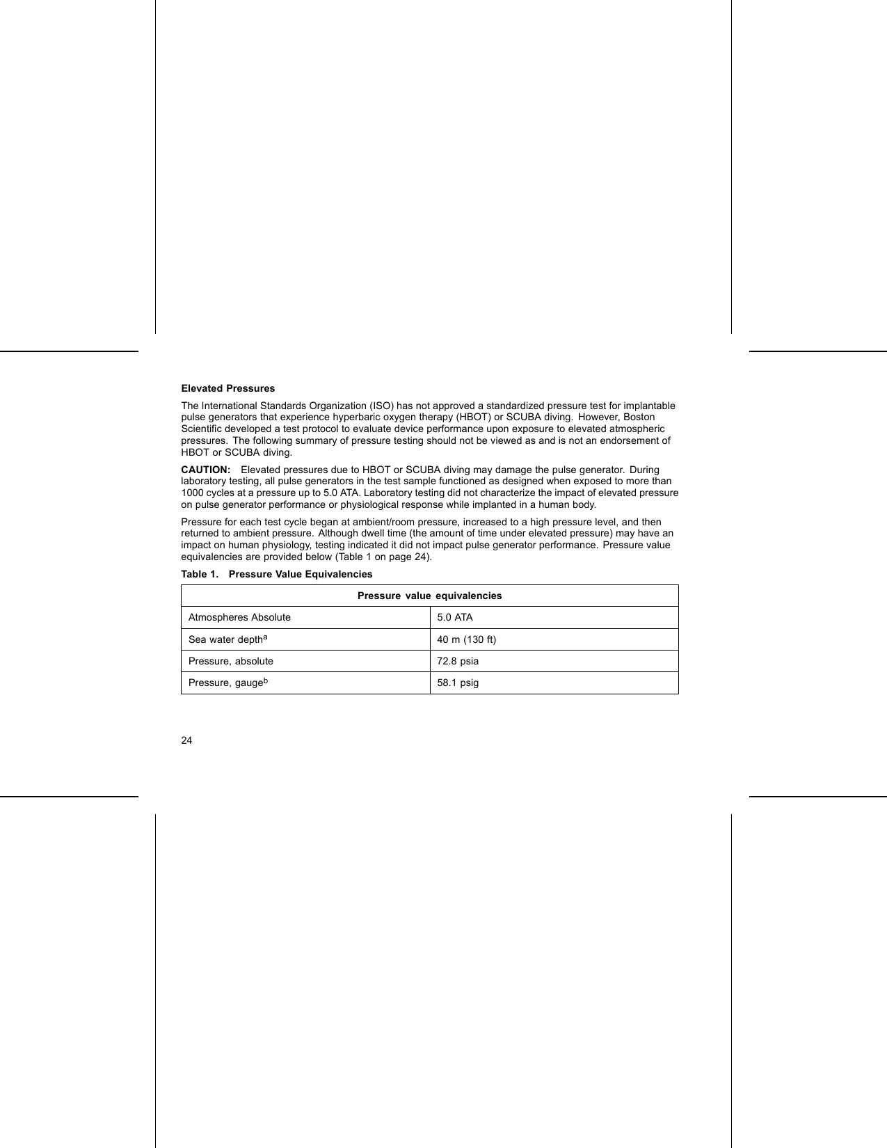 Elevated PressuresThe International Standards Organization (ISO) has not approved a standardized pressure test for implantablepulse generators that experience hyperbaric oxygen therapy (HBOT) or SCUBA diving. However, BostonScientiﬁc developed a test protocol to evaluate device performance upon exposure to elevated atmosphericpressures. The following summary of pressure testing should not be viewed as and is not an endorsement ofHBOT or SCUBA diving.CAUTION: Elevated pressures due to HBOT or SCUBA diving may damage the pulse generator. Duringlaboratory testing, all pulse generators in the test sample functioned as designed when exposed to more than1000 cycles at a pressure up to 5.0 ATA. Laboratory testing did not characterize the impact of elevated pressureon pulse generator performance or physiological response while implanted in a human body.Pressure for each test cycle began at ambient/room pressure, increased to a high pressure level, and thenreturned to ambient pressure. Although dwell time (the amount of time under elevated pressure) may have animpact on human physiology, testing indicated it did not impact pulse generator performance. Pressure valueequivalencies are provided below (Table 1 on page 24).Table 1. Pressure Value EquivalenciesPressure value equivalenciesAtmospheres Absolute 5.0 ATASea water deptha40 m (130 ft)Pressure, absolute 72.8 psiaPressure, gaugeb58.1 psig24