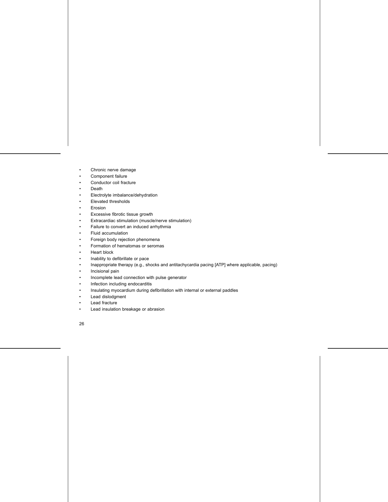 • Chronic nerve damage• Component failure• Conductor coil fracture•Death• Electrolyte imbalance/dehydration• Elevated thresholds•Erosion• Excessive ﬁbrotic tissue growth• Extracardiac stimulation (muscle/nerve stimulation)• Failure to convert an induced arrhythmia• Fluid accumulation• Foreign body rejection phenomena• Formation of hematomas or seromas• Heart block• Inability to deﬁbrillate or pace• Inappropriate therapy (e.g., shocks and antitachycardia pacing [ATP] where applicable, pacing)• Incisional pain• Incomplete lead connection with pulse generator• Infection including endocarditis• Insulating myocardium during deﬁbrillation with internal or external paddles• Lead dislodgment• Lead fracture• Lead insulation breakage or abrasion26