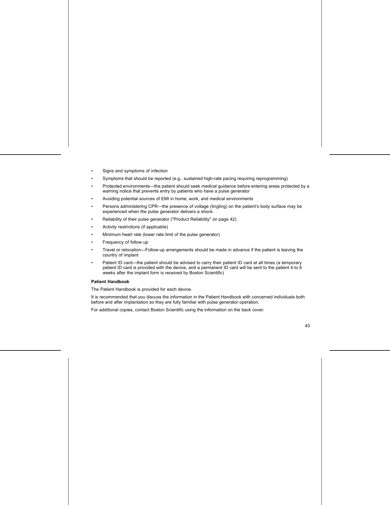 • Signs and symptoms of infection• Symptoms that should be reported (e.g., sustained high-rate pacing requiring reprogramming)• Protected environments—the patient should seek medical guidance before entering areas protected by awarning notice that prevents entry by patients who have a pulse generator• Avoiding potential sources of EMI in home, work, and medical environments• Persons administering CPR—the presence of voltage (tingling) on the patient’s body surface may beexperienced when the pulse generator delivers a shock• Reliability of their pulse generator (&quot;Product Reliability&quot; on page 42)• Activity restrictions (if applicable)• Minimum heart rate (lower rate limit of the pulse generator)• Frequency of follow up• Travel or relocation—Follow-up arrangements should be made in advance if the patient is leaving thecountry of implant• Patient ID card—the patient should be advised to carry their patient ID card at all times (a temporarypatient ID card is provided with the device, and a permanent ID card will be sent to the patient 4 to 6weeks after the implant form is received by Boston Scientiﬁc)Patient HandbookThe Patient Handbook is provided for each device.It is recommended that you discuss the information in the Patient Handbook with concerned individuals bothbefore and after implantation so they are fully familiar with pulse generator operation.For additional copies, contact Boston Scientiﬁc using the information on the back cover.43