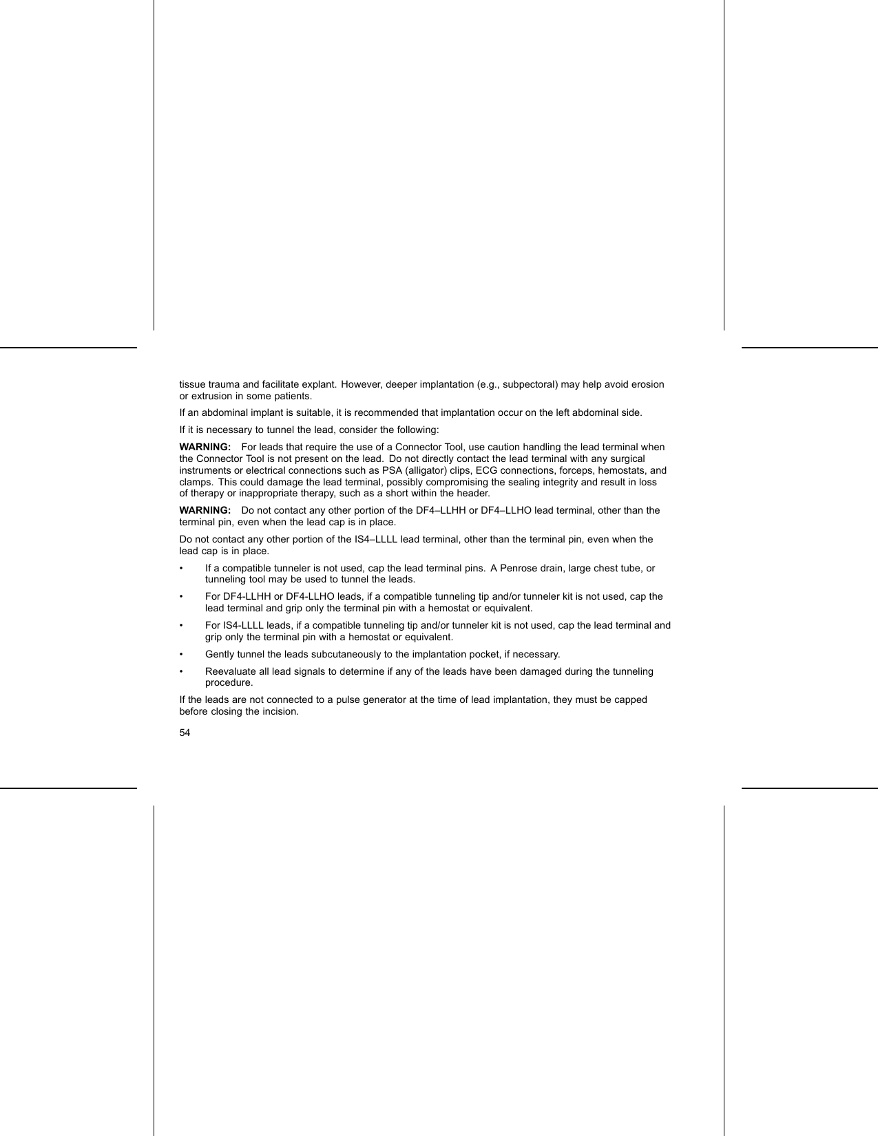 tissue trauma and facilitate explant. However, deeper implantation (e.g., subpectoral) may help avoid erosionor extrusion in some patients.If an abdominal implant is suitable, it is recommended that implantation occur on the left abdominal side.If it is necessary to tunnel the lead, consider the following:WARNING: For leads that require the use of a Connector Tool, use caution handling the lead terminal whenthe Connector Tool is not present on the lead. Do not directly contact the lead terminal with any surgicalinstruments or electrical connections such as PSA (alligator) clips, ECG connections, forceps, hemostats, andclamps. This could damage the lead terminal, possibly compromising the sealing integrity and result in lossof therapy or inappropriate therapy, such as a short within the header.WARNING: Do not contact any other portion of the DF4–LLHH or DF4–LLHO lead terminal, other than theterminal pin, even when the lead cap is in place.Do not contact any other portion of the IS4–LLLL lead terminal, other than the terminal pin, even when thelead cap is in place.• If a compatible tunneler is not used, cap the lead terminal pins. A Penrose drain, large chest tube, ortunneling tool may be used to tunnel the leads.• For DF4-LLHH or DF4-LLHO leads, if a compatible tunneling tip and/or tunneler kit is not used, cap thelead terminal and grip only the terminal pin with a hemostat or equivalent.• For IS4-LLLL leads, if a compatible tunneling tip and/or tunneler kit is not used, cap the lead terminal andgrip only the terminal pin with a hemostat or equivalent.• Gently tunnel the leads subcutaneously to the implantation pocket, if necessary.• Reevaluate all lead signals to determine if any of the leads have been damaged during the tunnelingprocedure.If the leads are not connected to a pulse generator at the time of lead implantation, they must be cappedbefore closing the incision.54