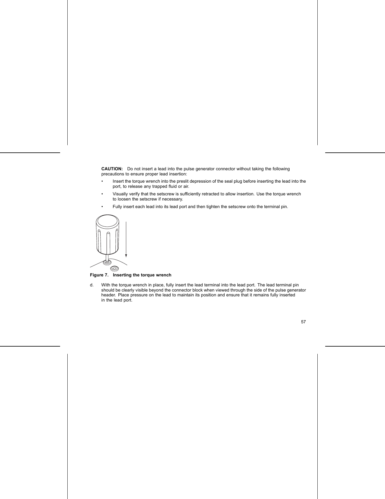 CAUTION: Do not insert a lead into the pulse generator connector without taking the followingprecautions to ensure proper lead insertion:• Insert the torque wrench into the preslit depression of the seal plug before inserting the lead into theport, to release any trapped ﬂuid or air.• Visually verify that the setscrew is sufﬁciently retracted to allow insertion. Use the torque wrenchto loosen the setscrew if necessary.• Fully insert each lead into its lead port and then tighten the setscrew onto the terminal pin.Figure 7. Inserting the torque wrenchd. With the torque wrench in place, fully insert the lead terminal into the lead port. The lead terminal pinshould be clearly visible beyond the connector block when viewed through the side of the pulse generatorheader. Place pressure on the lead to maintain its position and ensure that it remains fully insertedin the lead port.57