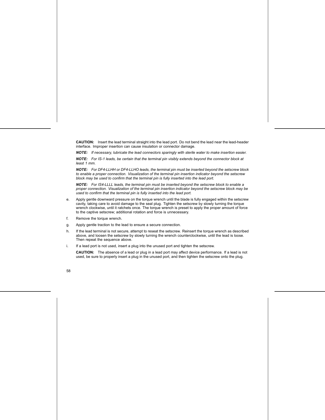 CAUTION: Insert the lead terminal straight into the lead port. Do not bend the lead near the lead-headerinterface. Improper insertion can cause insulation or connector damage.NOTE: If necessary, lubricate the lead connectors sparingly with sterile water to make insertion easier.NOTE: For IS-1 leads, be certain that the terminal pin visibly extends beyond the connector block atleast 1 mm.NOTE: For DF4-LLHH or DF4-LLHO leads, the terminal pin must be inserted beyond the setscrew blockto enable a proper connection. Visualization of the terminal pin insertion indicator beyond the setscrewblock may be used to conﬁrm that the terminal pin is fully inserted into the lead port.NOTE: For IS4-LLLL leads, the terminal pin must be inserted beyond the setscrew block to enable aproper connection. Visualization of the terminal pin insertion indicator beyond the setscrew block may beused to conﬁrm that the terminal pin is fully inserted into the lead port.e. Apply gentle downward pressure on the torque wrench until the blade is fully engaged within the setscrewcavity, taking care to avoid damage to the seal plug. Tighten the setscrew by slowly turning the torquewrench clockwise, until it ratchets once. The torque wrench is preset to apply the proper amount of forceto the captive setscrew; additional rotation and force is unnecessary.f. Remove the torque wrench.g. Apply gentle traction to the lead to ensure a secure connection.h. If the lead terminal is not secure, attempt to reseat the setscrew. Reinsert the torque wrench as describedabove, and loosen the setscrew by slowly turning the wrench counterclockwise, until the lead is loose.Then repeat the sequence above.i. If a lead port is not used, insert a plug into the unused port and tighten the setscrew.CAUTION: The absence of a lead or plug in a lead port may affect device performance. If a lead is notused, be sure to properly insert a plug in the unused port, and then tighten the setscrew onto the plug.58