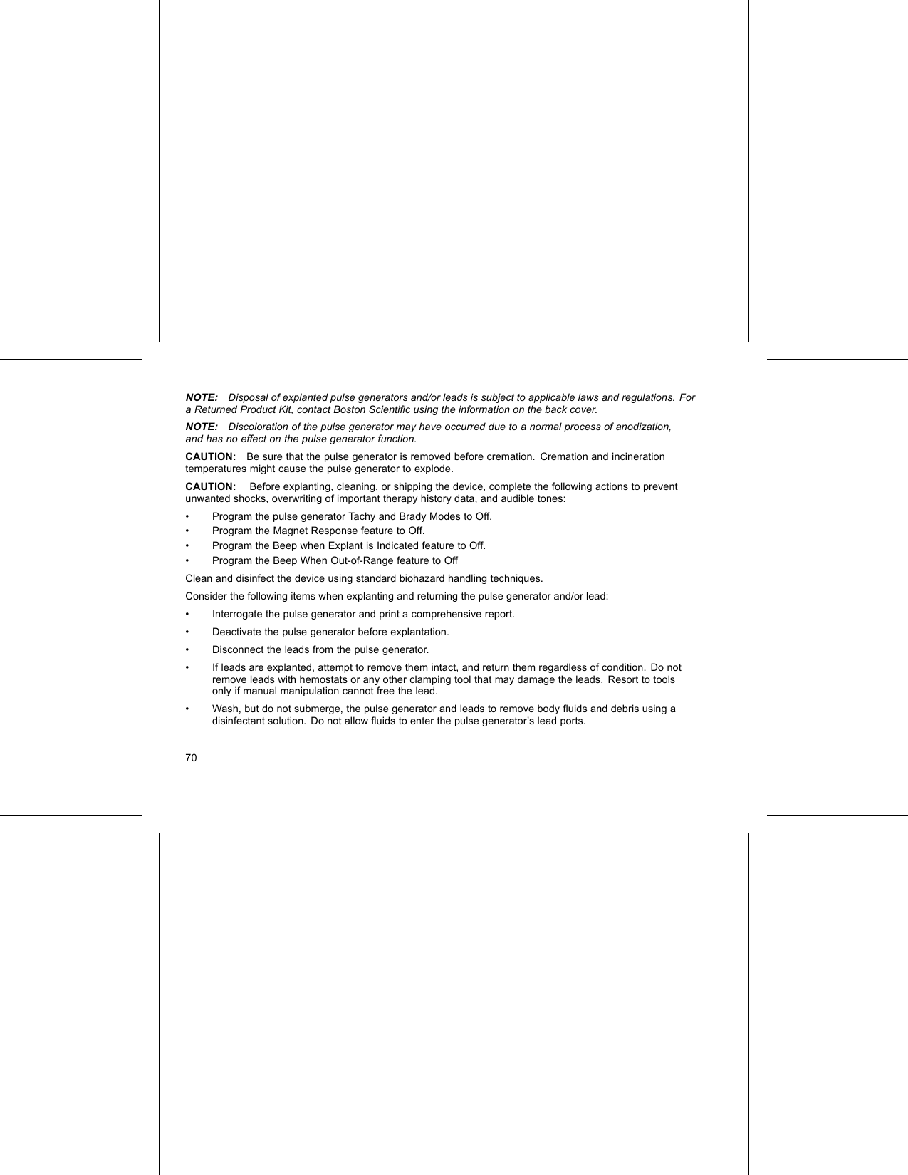 NOTE: Disposal of explanted pulse generators and/or leads is subject to applicable laws and regulations. Fora Returned Product Kit, contact Boston Scientiﬁc using the information on the back cover.NOTE: Discoloration of the pulse generator may have occurred due to a normal process of anodization,and has no effect on the pulse generator function.CAUTION: Be sure that the pulse generator is removed before cremation. Cremation and incinerationtemperatures might cause the pulse generator to explode.CAUTION: Before explanting, cleaning, or shipping the device, complete the following actions to preventunwanted shocks, overwriting of important therapy history data, and audible tones:• Program the pulse generator Tachy and Brady Modes to Off.• Program the Magnet Response feature to Off.• Program the Beep when Explant is Indicated feature to Off.• Program the Beep When Out-of-Range feature to OffClean and disinfect the device using standard biohazard handling techniques.Consider the following items when explanting and returning the pulse generator and/or lead:• Interrogate the pulse generator and print a comprehensive report.• Deactivate the pulse generator before explantation.• Disconnect the leads from the pulse generator.• If leads are explanted, attempt to remove them intact, and return them regardless of condition. Do notremove leads with hemostats or any other clamping tool that may damage the leads. Resort to toolsonly if manual manipulation cannot free the lead.• Wash, but do not submerge, the pulse generator and leads to remove body ﬂuids and debris using adisinfectant solution. Do not allow ﬂuids to enter the pulse generator’s lead ports.70