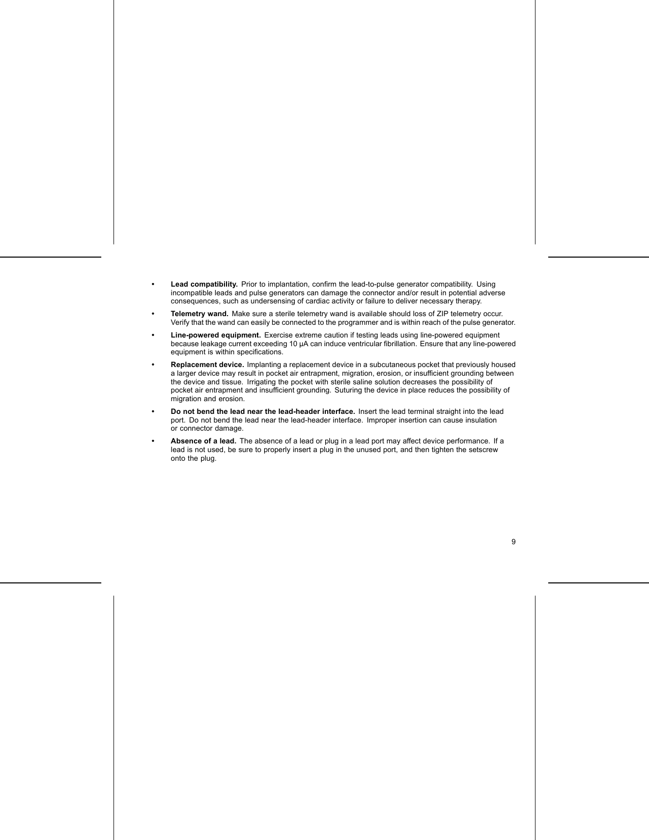 • Lead compatibility. Prior to implantation, conﬁrm the lead-to-pulse generator compatibility. Usingincompatible leads and pulse generators can damage the connector and/or result in potential adverseconsequences, such as undersensing of cardiac activity or failure to deliver necessary therapy.• Telemetry wand. Make sure a sterile telemetry wand is available should loss of ZIP telemetry occur.Verify that the wand can easily be connected to the programmer and is within reach of the pulse generator.• Line-powered equipment. Exercise extreme caution if testing leads using line-powered equipmentbecause leakage current exceeding 10 µA can induce ventricular ﬁbrillation. Ensure that any line-poweredequipment is within speciﬁcations.• Replacement device. Implanting a replacement device in a subcutaneous pocket that previously houseda larger device may result in pocket air entrapment, migration, erosion, or insufﬁcient grounding betweenthe device and tissue. Irrigating the pocket with sterile saline solution decreases the possibility ofpocket air entrapment and insufﬁcient grounding. Suturing the device in place reduces the possibility ofmigration and erosion.• Do not bend the lead near the lead-header interface. Insert the lead terminal straight into the leadport. Do not bend the lead near the lead-header interface. Improper insertion can cause insulationor connector damage.• Absence of a lead. The absence of a lead or plug in a lead port may affect device performance. If alead is not used, be sure to properly insert a plug in the unused port, and then tighten the setscrewonto the plug.9