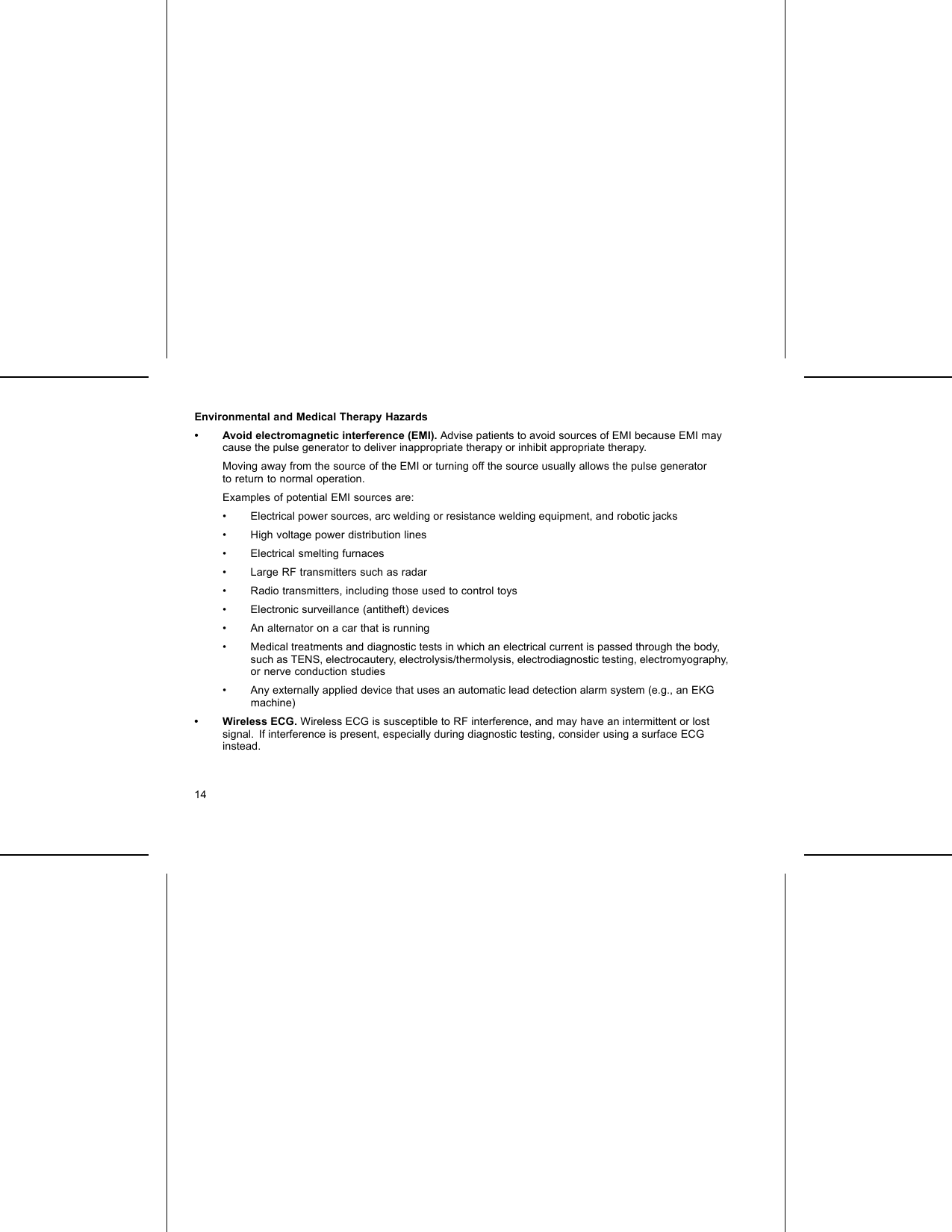 Environmental and Medical Therapy Hazards• Avoid electromagnetic interference (EMI). Advise patients to avoid sources of EMI because EMI maycause the pulse generator to deliver inappropriate therapy or inhibit appropriate therapy.Moving away from the source of the EMI or turning off the source usually allows the pulse generatorto return to normal operation.Examples of potential EMI sources are:• Electrical power sources, arc welding or resistance welding equipment, and robotic jacks• High voltage power distribution lines• Electrical smelting furnaces• Large RF transmitters such as radar• Radio transmitters, including those used to control toys• Electronic surveillance (antitheft) devices• An alternator on a car that is running• Medical treatments and diagnostic tests in which an electrical current is passed through the body,such as TENS, electrocautery, electrolysis/thermolysis, electrodiagnostic testing, electromyography,or nerve conduction studies• Any externally applied device that uses an automatic lead detection alarm system (e.g., an EKGmachine)• Wireless ECG. Wireless ECG is susceptible to RF interference, and may have an intermittent or lostsignal. If interference is present, especially during diagnostic testing, consider using a surface ECGinstead.14