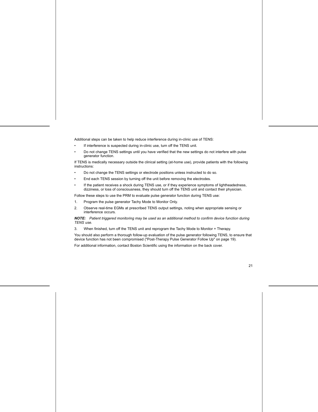 Additional steps can be taken to help reduce interference during in-clinic use of TENS:• If interference is suspected during in-clinic use, turn off the TENS unit.• Do not change TENS settings until you have veriﬁed that the new settings do not interfere with pulsegenerator function.If TENS is medically necessary outside the clinical setting (at-home use), provide patients with the followinginstructions:• Do not change the TENS settings or electrode positions unless instructed to do so.• End each TENS session by turning off the unit before removing the electrodes.• If the patient receives a shock during TENS use, or if they experience symptoms of lightheadedness,dizziness, or loss of consciousness, they should turn off the TENS unit and contact their physician.Follow these steps to use the PRM to evaluate pulse generator function during TENS use:1. Program the pulse generator Tachy Mode to Monitor Only.2. Observe real-time EGMs at prescribed TENS output settings, noting when appropriate sensing orinterference occurs.NOTE: Patient triggered monitoring may be used as an additional method to conﬁrm device function duringTENS use.3. When ﬁnished, turn off the TENS unit and reprogram the Tachy Mode to Monitor + Therapy.You should also perform a thorough follow-up evaluation of the pulse generator following TENS, to ensure thatdevice function has not been compromised (&quot;Post-Therapy Pulse Generator Follow Up&quot; on page 19).For additional information, contact Boston Scientiﬁc using the information on the back cover.21