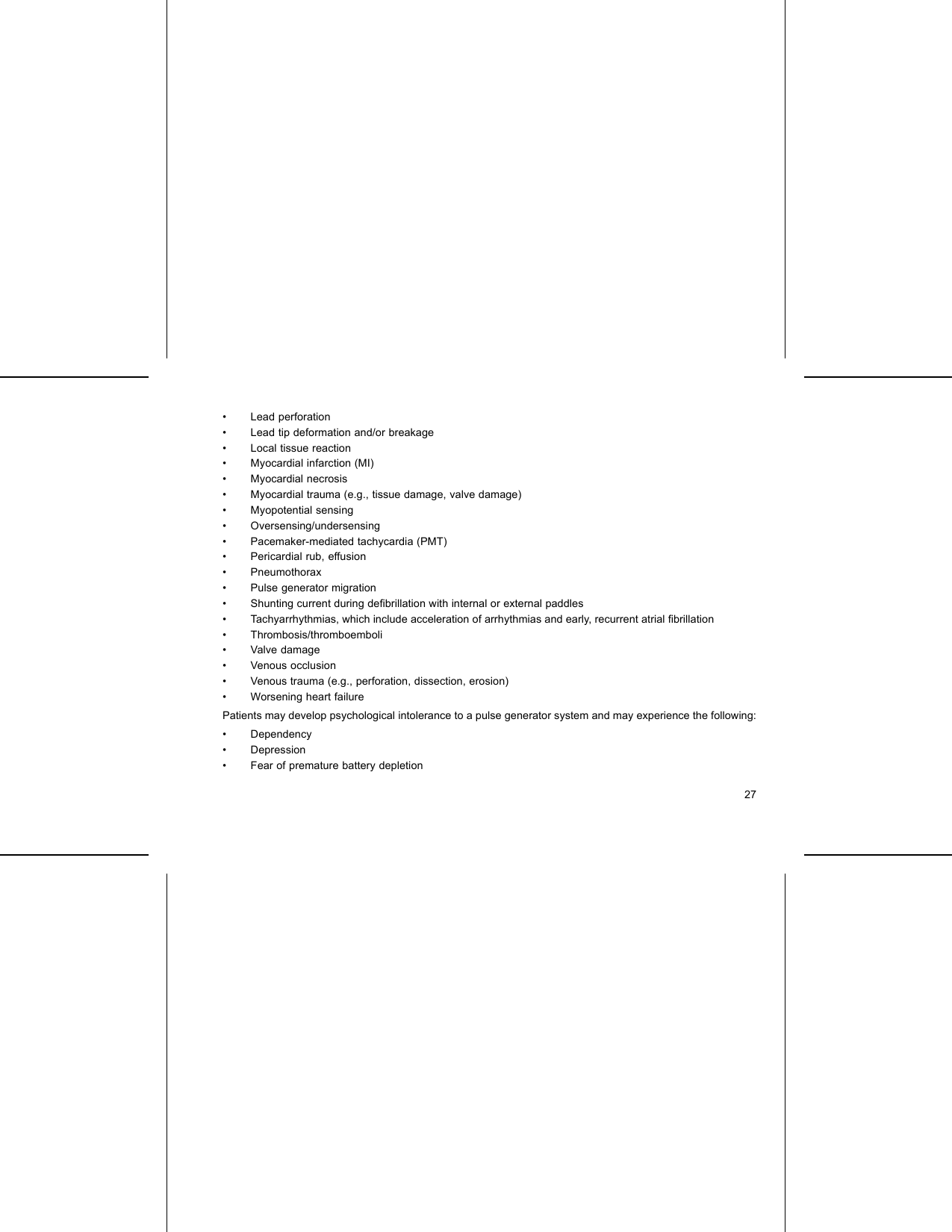 • Lead perforation• Lead tip deformation and/or breakage• Local tissue reaction• Myocardial infarction (MI)• Myocardial necrosis• Myocardial trauma (e.g., tissue damage, valve damage)• Myopotential sensing• Oversensing/undersensing• Pacemaker-mediated tachycardia (PMT)• Pericardial rub, effusion• Pneumothorax• Pulse generator migration• Shunting current during deﬁbrillation with internal or external paddles• Tachyarrhythmias, which include acceleration of arrhythmias and early, recurrent atrial ﬁbrillation• Thrombosis/thromboemboli• Valve damage• Venous occlusion• Venous trauma (e.g., perforation, dissection, erosion)• Worsening heart failurePatients may develop psychological intolerance to a pulse generator system and may experience the following:• Dependency•Depression• Fear of premature battery depletion27