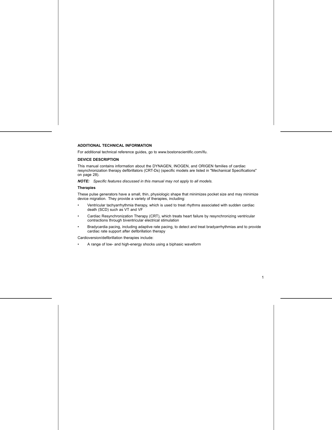 ADDITIONAL TECHNICAL INFORMATIONFor additional technical reference guides, go to www.bostonscientiﬁc.com/ifu.DEVICE DESCRIPTIONThis manual contains information about the DYNAGEN, INOGEN, and ORIGEN families of cardiacresynchronization therapy deﬁbrillators (CRT-Ds) (speciﬁc models are listed in &quot;Mechanical Speciﬁcations&quot;on page 28).NOTE: Speciﬁc features discussed in this manual may not apply to all models.TherapiesThese pulse generators have a small, thin, physiologic shape that minimizes pocket size and may minimizedevice migration. They provide a variety of therapies, including:• Ventricular tachyarrhythmia therapy, which is used to treat rhythms associated with sudden cardiacdeath (SCD) such as VT and VF• Cardiac Resynchronization Therapy (CRT), which treats heart failure by resynchronizing ventricularcontractions through biventricular electrical stimulation• Bradycardia pacing, including adaptive rate pacing, to detect and treat bradyarrhythmias and to providecardiac rate support after deﬁbrillation therapyCardioversion/deﬁbrillation therapies include:• A range of low- and high-energy shocks using a biphasic waveform1