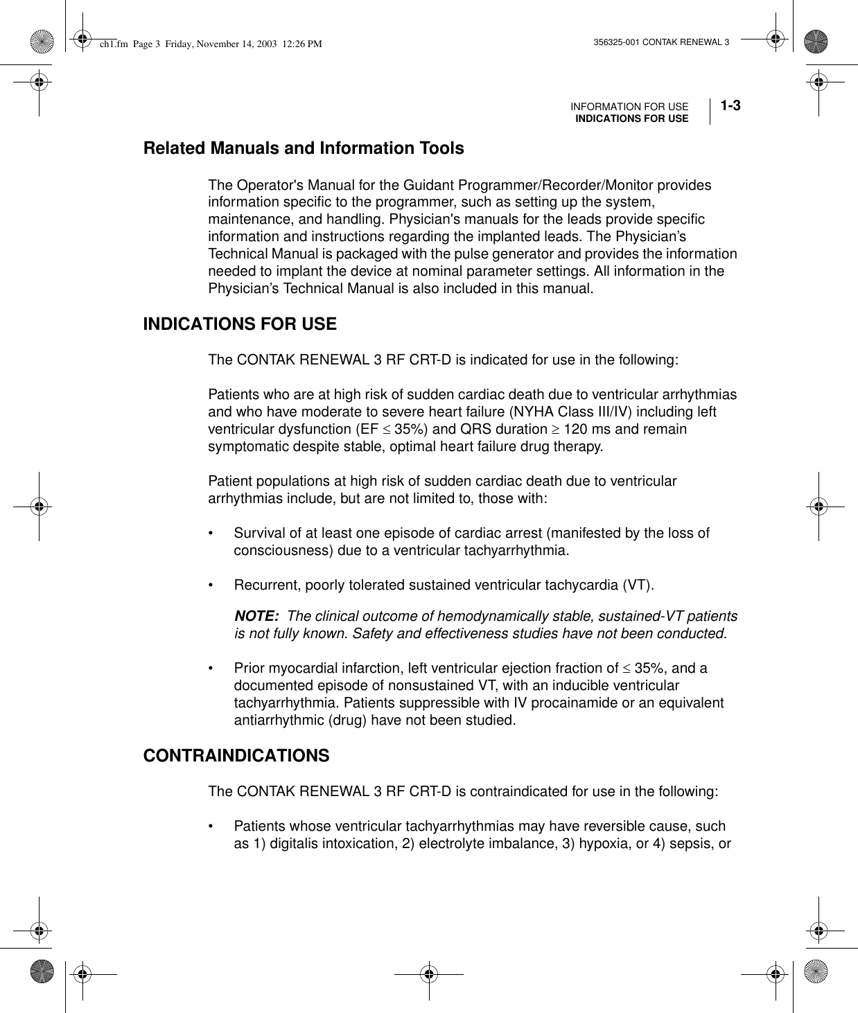 INFORMATION FOR USEINDICATIONS FOR USE 1-3356325-001 CONTAK RENEWAL 3Related Manuals and Information Tools The Operator&apos;s Manual for the Guidant Programmer/Recorder/Monitor provides information specific to the programmer, such as setting up the system, maintenance, and handling. Physician&apos;s manuals for the leads provide specific information and instructions regarding the implanted leads. The Physician’s Technical Manual is packaged with the pulse generator and provides the information needed to implant the device at nominal parameter settings. All information in the Physician’s Technical Manual is also included in this manual.INDICATIONS FOR USEThe CONTAK RENEWAL 3 RF CRT-D is indicated for use in the following:Patients who are at high risk of sudden cardiac death due to ventricular arrhythmias and who have moderate to severe heart failure (NYHA Class III/IV) including left ventricular dysfunction (EF ≤ 35%) and QRS duration ≥ 120 ms and remain symptomatic despite stable, optimal heart failure drug therapy.Patient populations at high risk of sudden cardiac death due to ventricular arrhythmias include, but are not limited to, those with:• Survival of at least one episode of cardiac arrest (manifested by the loss of consciousness) due to a ventricular tachyarrhythmia.• Recurrent, poorly tolerated sustained ventricular tachycardia (VT).NOTE:  The clinical outcome of hemodynamically stable, sustained-VT patients is not fully known. Safety and effectiveness studies have not been conducted.• Prior myocardial infarction, left ventricular ejection fraction of ≤ 35%, and a documented episode of nonsustained VT, with an inducible ventricular tachyarrhythmia. Patients suppressible with IV procainamide or an equivalent antiarrhythmic (drug) have not been studied.CONTRAINDICATIONS The CONTAK RENEWAL 3 RF CRT-D is contraindicated for use in the following:• Patients whose ventricular tachyarrhythmias may have reversible cause, such as 1) digitalis intoxication, 2) electrolyte imbalance, 3) hypoxia, or 4) sepsis, or ch1.fm  Page 3  Friday, November 14, 2003  12:26 PM