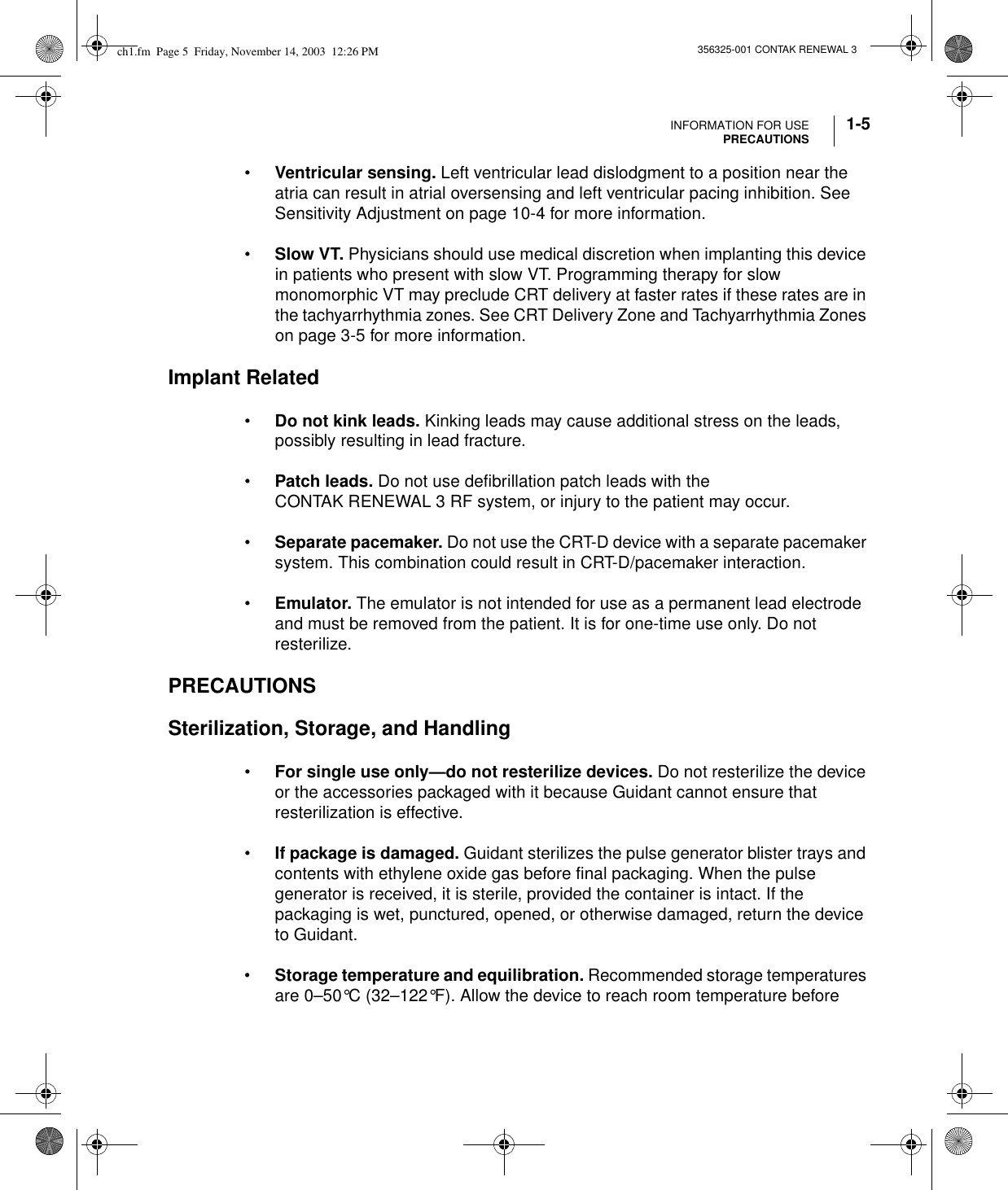 INFORMATION FOR USEPRECAUTIONS 1-5356325-001 CONTAK RENEWAL 3•Ventricular sensing. Left ventricular lead dislodgment to a position near the atria can result in atrial oversensing and left ventricular pacing inhibition. See Sensitivity Adjustment on page 10-4 for more information.•Slow VT. Physicians should use medical discretion when implanting this device in patients who present with slow VT. Programming therapy for slow monomorphic VT may preclude CRT delivery at faster rates if these rates are in the tachyarrhythmia zones. See CRT Delivery Zone and Tachyarrhythmia Zones on page 3-5 for more information.Implant Related•Do not kink leads. Kinking leads may cause additional stress on the leads, possibly resulting in lead fracture.•Patch leads. Do not use defibrillation patch leads with the CONTAK RENEWAL 3 RF system, or injury to the patient may occur.•Separate pacemaker. Do not use the CRT-D device with a separate pacemaker system. This combination could result in CRT-D/pacemaker interaction.•Emulator. The emulator is not intended for use as a permanent lead electrode and must be removed from the patient. It is for one-time use only. Do not resterilize.PRECAUTIONSSterilization, Storage, and Handling•For single use only—do not resterilize devices. Do not resterilize the device or the accessories packaged with it because Guidant cannot ensure that resterilization is effective.•If package is damaged. Guidant sterilizes the pulse generator blister trays and contents with ethylene oxide gas before final packaging. When the pulse generator is received, it is sterile, provided the container is intact. If the packaging is wet, punctured, opened, or otherwise damaged, return the device to Guidant.•Storage temperature and equilibration. Recommended storage temperatures are 0–50°C (32–122°F). Allow the device to reach room temperature before ch1.fm  Page 5  Friday, November 14, 2003  12:26 PM