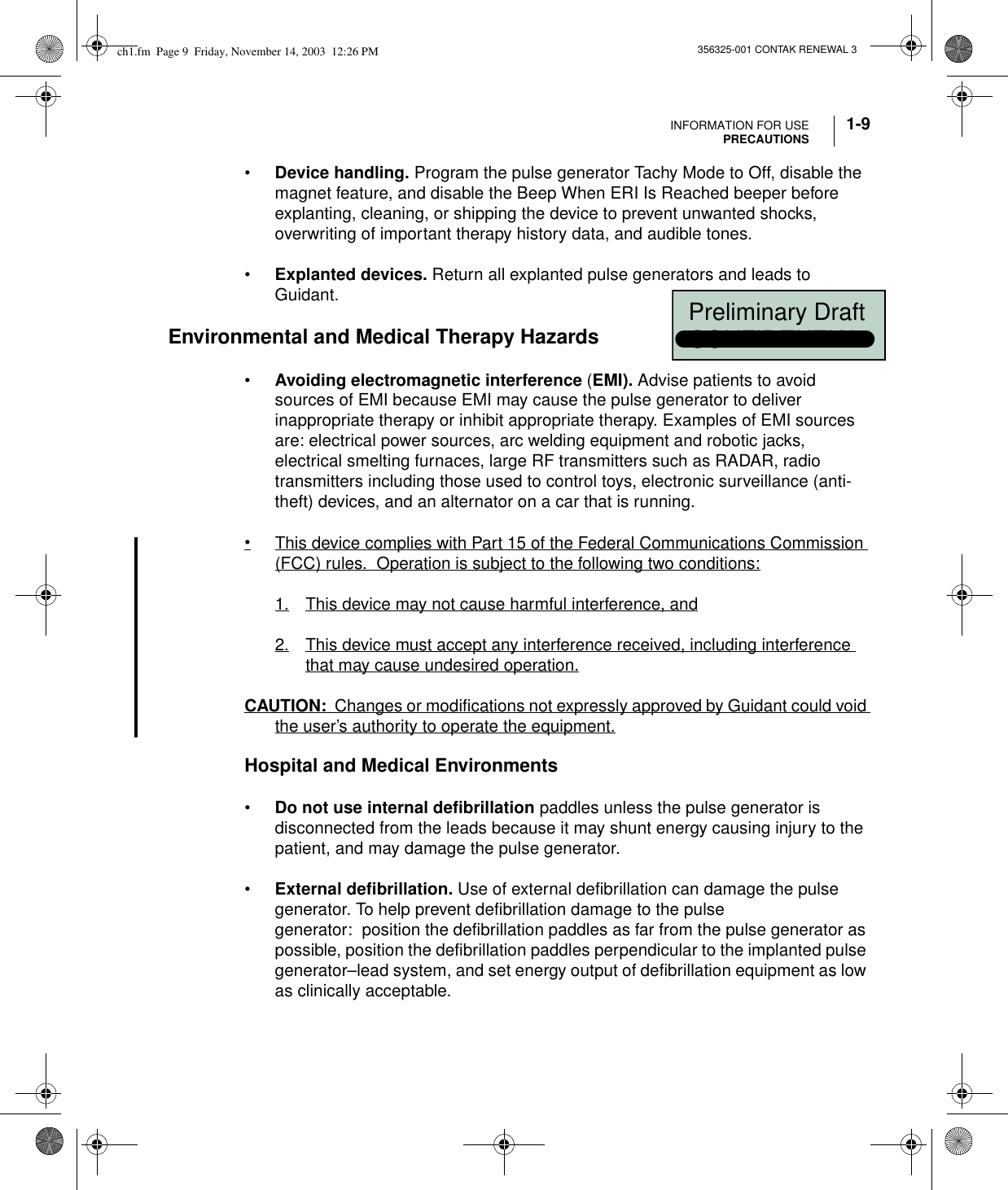 INFORMATION FOR USEPRECAUTIONS 1-9356325-001 CONTAK RENEWAL 3•Device handling. Program the pulse generator Tachy Mode to Off, disable the magnet feature, and disable the Beep When ERI Is Reached beeper before explanting, cleaning, or shipping the device to prevent unwanted shocks, overwriting of important therapy history data, and audible tones. •Explanted devices. Return all explanted pulse generators and leads to Guidant.Environmental and Medical Therapy Hazards•Avoiding electromagnetic interference (EMI). Advise patients to avoid sources of EMI because EMI may cause the pulse generator to deliver inappropriate therapy or inhibit appropriate therapy. Examples of EMI sources are: electrical power sources, arc welding equipment and robotic jacks, electrical smelting furnaces, large RF transmitters such as RADAR, radio transmitters including those used to control toys, electronic surveillance (anti-theft) devices, and an alternator on a car that is running.•This device complies with Part 15 of the Federal Communications Commission (FCC) rules.  Operation is subject to the following two conditions:1. This device may not cause harmful interference, and2. This device must accept any interference received, including interference that may cause undesired operation.CAUTION:  Changes or modifications not expressly approved by Guidant could void the user’s authority to operate the equipment.Hospital and Medical Environments•Do not use internal defibrillation paddles unless the pulse generator is disconnected from the leads because it may shunt energy causing injury to the patient, and may damage the pulse generator.•External defibrillation. Use of external defibrillation can damage the pulse generator. To help prevent defibrillation damage to the pulse generator: position the defibrillation paddles as far from the pulse generator as possible, position the defibrillation paddles perpendicular to the implanted pulse generator–lead system, and set energy output of defibrillation equipment as low as clinically acceptable.ch1.fm  Page 9  Friday, November 14, 2003  12:26 PM  Preliminary Draft  CONFIDENTIAL