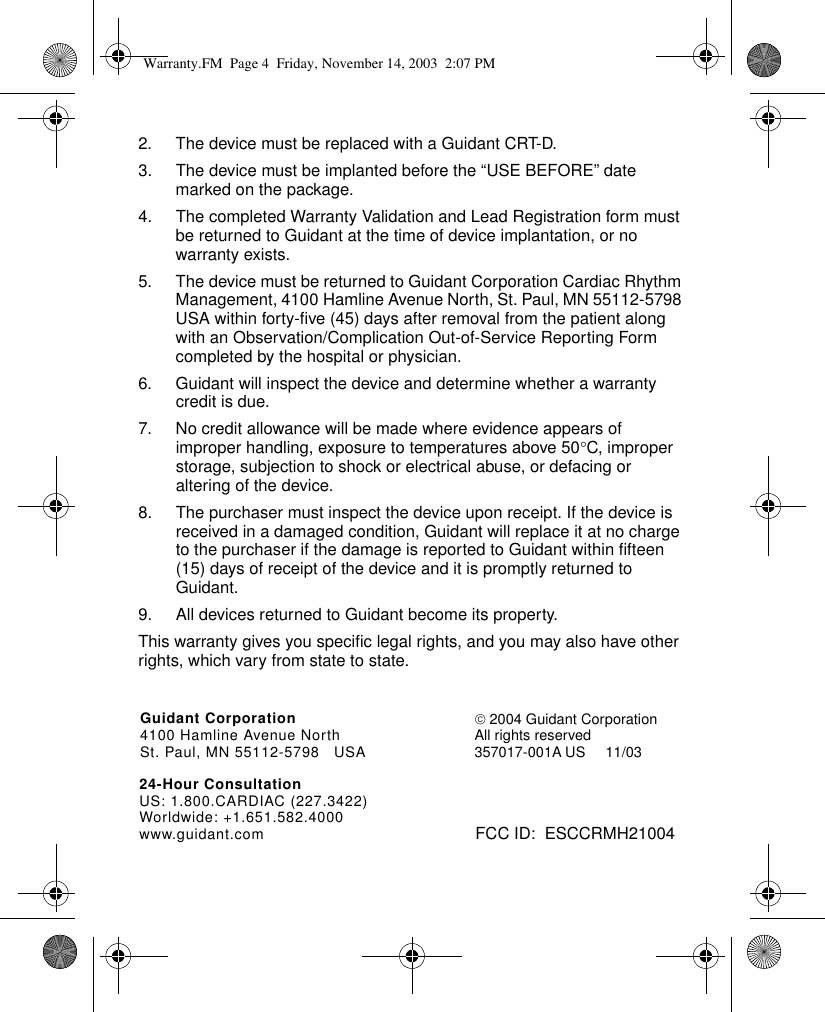 Guidant Corporation4100 Hamline Avenue NorthSt. Paul, MN 55112-5798 USAFCC ID:  ESCCRMH2100424-Hour ConsultationUS: 1.800.CARDIAC (227.3422)Worldwide: +1.651.582.4000www.guidant.com 2004 Guidant CorporationAll rights reserved357017-001A US 11/032. The device must be replaced with a Guidant CRT-D.3. The device must be implanted before the “USE BEFORE” date marked on the package.4. The completed Warranty Validation and Lead Registration form must be returned to Guidant at the time of device implantation, or no warranty exists.5. The device must be returned to Guidant Corporation Cardiac Rhythm Management, 4100 Hamline Avenue North, St. Paul, MN 55112-5798 USA within forty-five (45) days after removal from the patient along with an Observation/Complication Out-of-Service Reporting Form completed by the hospital or physician. 6. Guidant will inspect the device and determine whether a warranty credit is due.7. No credit allowance will be made where evidence appears of improper handling, exposure to temperatures above 50°C, improper storage, subjection to shock or electrical abuse, or defacing or altering of the device.8. The purchaser must inspect the device upon receipt. If the device is received in a damaged condition, Guidant will replace it at no charge to the purchaser if the damage is reported to Guidant within fifteen (15) days of receipt of the device and it is promptly returned to Guidant. 9. All devices returned to Guidant become its property.This warranty gives you specific legal rights, and you may also have other rights, which vary from state to state.Warranty.FM  Page 4  Friday, November 14, 2003  2:07 PM