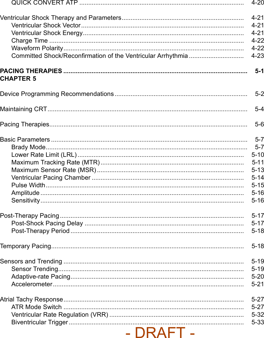 QUICK CONVERT ATP ............................................................................................. 4-20Ventricular Shock Therapy and Parameters..................................................................... 4-21Ventricular Shock Vector............................................................................................ 4-21Ventricular Shock Energy........................................................................................... 4-21Charge Time .............................................................................................................. 4-22Waveform Polarity...................................................................................................... 4-22Committed Shock/Reconﬁrmation of the Ventricular Arrhythmia ............................... 4-23PACING THERAPIES ........................................................................................................ 5-1CHAPTER 5Device Programming Recommendations ........................................................................... 5-2Maintaining CRT................................................................................................................. 5-4Pacing Therapies................................................................................................................ 5-6Basic Parameters ............................................................................................................... 5-7Brady Mode.................................................................................................................. 5-7Lower Rate Limit (LRL) .............................................................................................. 5-10Maximum Tracking Rate (MTR) ................................................................................. 5-11Maximum Sensor Rate (MSR) ................................................................................... 5-13Ventricular Pacing Chamber ...................................................................................... 5-14Pulse Width................................................................................................................ 5-15Amplitude ................................................................................................................... 5-16Sensitivity................................................................................................................... 5-16Post-Therapy Pacing ........................................................................................................ 5-17Post-Shock Pacing Delay .......................................................................................... 5-17Post-Therapy Period .................................................................................................. 5-18Temporary Pacing............................................................................................................. 5-18Sensors and Trending ...................................................................................................... 5-19Sensor Trending......................................................................................................... 5-19Adaptive-rate Pacing.................................................................................................. 5-20Accelerometer............................................................................................................ 5-21Atrial Tachy Response...................................................................................................... 5-27ATR Mode Switch ...................................................................................................... 5-27Ventricular Rate Regulation (VRR) ............................................................................ 5-32Biventricular Trigger ................................................................................................... 5-33- DRAFT -