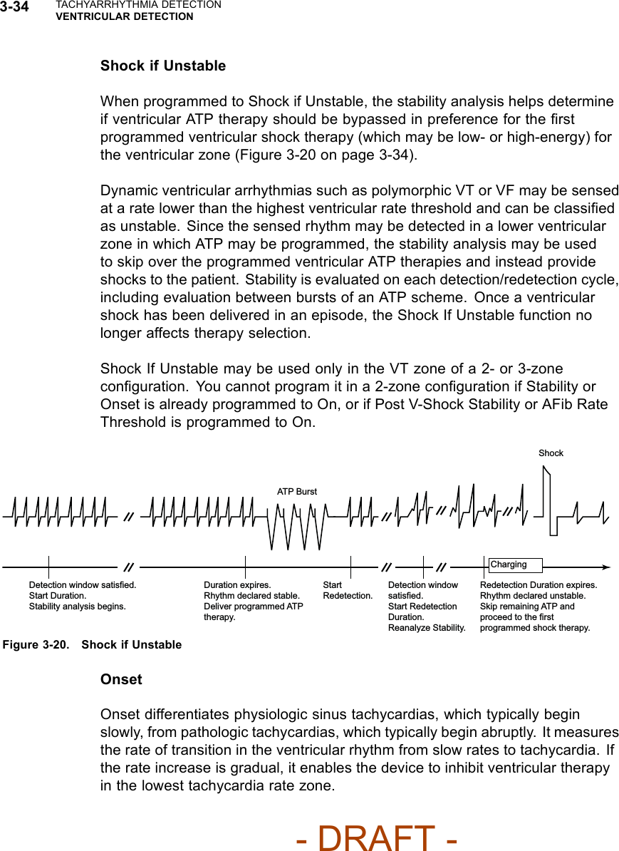 3-34 TACHYARRHYTHMIA DETECTIONVENTRICULAR DETECTIONShock if UnstableWhen programmed to Shock if Unstable, the stability analysis helps determineif ventricular ATP therapy should be bypassed in preference for the ﬁrstprogrammed ventricular shock therapy (which may be low- or high-energy) forthe ventricular zone (Figure 3-20 on page 3-34).Dynamic ventricular arrhythmias such as polymorphic VT or VF may be sensedat a rate lower than the highest ventricular rate threshold and can be classiﬁedas unstable. Since the sensed rhythm may be detected in a lower ventricularzone in which ATP may be programmed, the stability analysis may be usedto skip over the programmed ventricular ATP therapies and instead provideshocks to the patient. Stability is evaluated on each detection/redetection cycle,including evaluation between bursts of an ATP scheme. Once a ventricularshock has been delivered in an episode, the Shock If Unstable function nolonger affects therapy selection.Shock If Unstable may be used only in the VT zone of a 2- or 3-zoneconﬁguration. You cannot program it in a 2-zone conﬁguration if Stability orOnset is already programmed to On, or if Post V-Shock Stability or AFib RateThresholdisprogrammedtoOn.Detection window satisfied. Start Duration. Stability analysis begins. Duration expires. Rhythm declared stable. Deliver programmed ATP therapy. Start Redetection. Detection window satisfied. Start Redetection Duration. Reanalyze Stability. Redetection Duration expires. Rhythm declared unstable. Skip remaining ATP and proceed to the first programmed shock therapy. Charging Shock ATP Burst Figure 3-20. Shock if UnstableOnsetOnset differentiates physiologic sinus tachycardias, which typically beginslowly, from pathologic tachycardias, which typically begin abruptly. It measuresthe rate of transition in the ventricular rhythm from slow rates to tachycardia. Ifthe rate increase is gradual, it enables the device to inhibit ventricular therapyin the lowest tachycardia rate zone.- DRAFT -