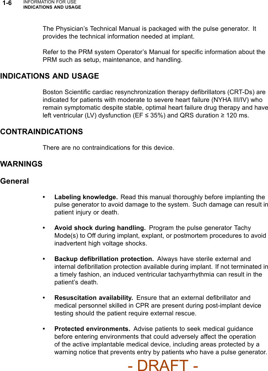 1-6 INFORMATION FOR USEINDICATIONS AND USAGEThe Physician’s Technical Manual is packaged with the pulse generator. Itprovides the technical information needed at implant.Refer to the PRM system Operator’s Manual for speciﬁc information about thePRM such as setup, maintenance, and handling.INDICATIONS AND USAGEBoston Scientiﬁc cardiac resynchronization therapy deﬁbrillators (CRT-Ds) areindicated for patients with moderate to severe heart failure (NYHA III/IV) whoremain symptomatic despite stable, optimal heart failure drug therapy and haveleft ventricular (LV) dysfunction (EF 35%) and QRS duration 120 ms.CONTRAINDICATIONSThere are no contraindications for this device.WARNINGSGeneral• Labeling knowledge. Read this manual thoroughly before implanting thepulse generator to avoid damage to the system. Such damage can result inpatient injury or death.• Avoid shock during handling. Program the pulse generator TachyMode(s) to Off during implant, explant, or postmortem procedures to avoidinadvertent high voltage shocks.• Backup deﬁbrillation protection. Always have sterile external andinternal deﬁbrillation protection available during implant. If not terminated ina timely fashion, an induced ventricular tachyarrhythmia can result in thepatient’s death.• Resuscitation availability. Ensure that an external deﬁbrillator andmedical personnel skilled in CPR are present during post-implant devicetesting should the patient require external rescue.• Protected environments. Advise patients to seek medical guidancebefore entering environments that could adversely affect the operationof the active implantable medical device, including areas protected by awarning notice that prevents entry by patients who have a pulse generator.- DRAFT -