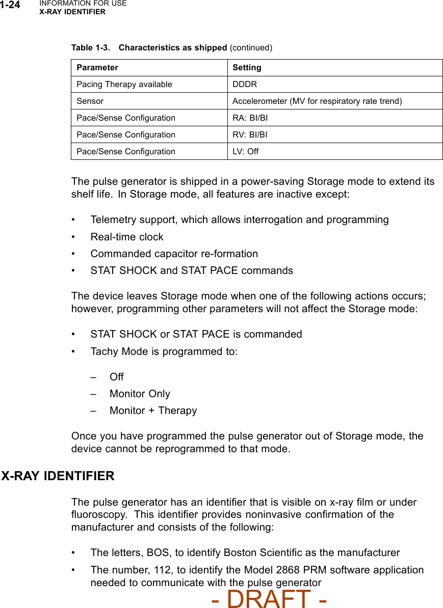 1-24 INFORMATION FOR USEX-RAY IDENTIFIERTable 1-3. Characteristics as shipped (continued)Parameter SettingPacing Therapy available DDDRSensor Accelerometer (MV for respiratory rate trend)Pace/Sense Conﬁguration RA: BI/BIPace/Sense Conﬁguration RV: BI/BIPace/Sense Conﬁguration LV: OffThe pulse generator is shipped in a power-saving Storage mode to extend itsshelf life. In Storage mode, all features are inactive except:• Telemetry support, which allows interrogation and programming• Real-time clock• Commanded capacitor re-formation• STAT SHOCK and STAT PACE commandsThe device leaves Storage mode when one of the following actions occurs;however, programming other parameters will not affect the Storage mode:• STAT SHOCK or STAT PACE is commanded• Tachy Mode is programmed to:–Off– Monitor Only– Monitor + TherapyOnce you have programmed the pulse generator out of Storage mode, thedevice cannot be reprogrammed to that mode.X-RAY IDENTIFIERThe pulse generator has an identiﬁer that is visible on x-ray ﬁlm or underﬂuoroscopy. This identiﬁer provides noninvasive conﬁrmation of themanufacturer and consists of the following:• The letters, BOS, to identify Boston Scientiﬁcasthemanufacturer• The number, 112, to identify the Model 2868 PRM software applicationneeded to communicate with the pulse generator- DRAFT -