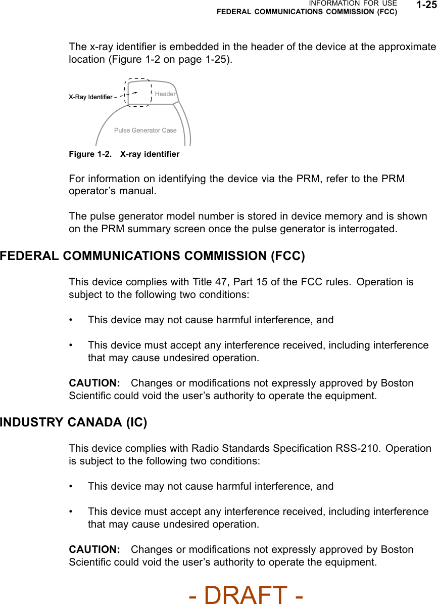 INFORMATION FOR USEFEDERAL COMMUNICATIONS COMMISSION (FCC) 1-25The x-ray identiﬁer is embedded in the header of the device at the approximatelocation (Figure 1-2 on page 1-25).HeaderPulse Generator CaseX-Ray IdentifierFigure 1-2. X-ray identiﬁerFor information on identifying the device via the PRM, refer to the PRMoperator’s manual.The pulse generator model number is stored in device memory and is shownon the PRM summary screen once the pulse generator is interrogated.FEDERAL COMMUNICATIONS COMMISSION (FCC)This device complies with Title 47, Part 15 of the FCC rules. Operation issubject to the following two conditions:• This device may not cause harmful interference, and• This device must accept any interference received, including interferencethat may cause undesired operation.CAUTION: Changes or modiﬁcations not expressly approved by BostonScientiﬁc could void the user’s authority to operate the equipment.INDUSTRY CANADA (IC)This device complies with Radio Standards Speciﬁcation RSS-210. Operationis subject to the following two conditions:• This device may not cause harmful interference, and• This device must accept any interference received, including interferencethat may cause undesired operation.CAUTION: Changes or modiﬁcations not expressly approved by BostonScientiﬁc could void the user’s authority to operate the equipment.- DRAFT -