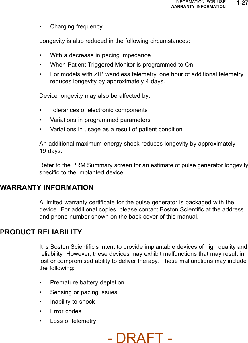 INFORMATION FOR USEWARRANTY INFORMATION 1-27• Charging frequencyLongevity is also reduced in the following circumstances:• With a decrease in pacing impedance• When Patient Triggered Monitor is programmed to On• For models with ZIP wandless telemetry, one hour of additional telemetryreduces longevity by approximately 4 days.Device longevity may also be affected by:• Tolerances of electronic components• Variations in programmed parameters• Variations in usage as a result of patient conditionAn additional maximum-energy shock reduces longevity by approximately19 days.Refer to the PRM Summary screen for an estimate of pulse generator longevityspeciﬁc to the implanted device.WARRANTY INFORMATIONA limited warranty certiﬁcate for the pulse generator is packaged with thedevice. For additional copies, please contact Boston Scientiﬁc at the addressand phone number shown on the back cover of this manual.PRODUCT RELIABILITYIt is Boston Scientiﬁc’s intent to provide implantable devices of high quality andreliability. However, these devices may exhibit malfunctions that may result inlost or compromised ability to deliver therapy. These malfunctions may includethe following:• Premature battery depletion• Sensing or pacing issues• Inability to shock• Error codes• Loss of telemetry- DRAFT -