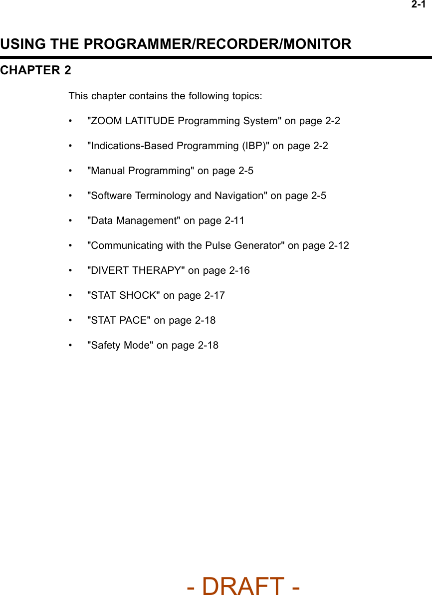 2-1USING THE PROGRAMMER/RECORDER/MONITORCHAPTER 2This chapter contains the following topics:• &quot;ZOOM LATITUDE Programming System&quot; on page 2-2• &quot;Indications-Based Programming (IBP)&quot; on page 2-2• &quot;Manual Programming&quot; on page 2-5• &quot;Software Terminology and Navigation&quot; on page 2-5• &quot;Data Management&quot; on page 2-11• &quot;Communicating with the Pulse Generator&quot; on page 2-12• &quot;DIVERT THERAPY&quot; on page 2-16• &quot;STAT SHOCK&quot; on page 2-17• &quot;STAT PACE&quot; on page 2-18• &quot;Safety Mode&quot; on page 2-18- DRAFT -