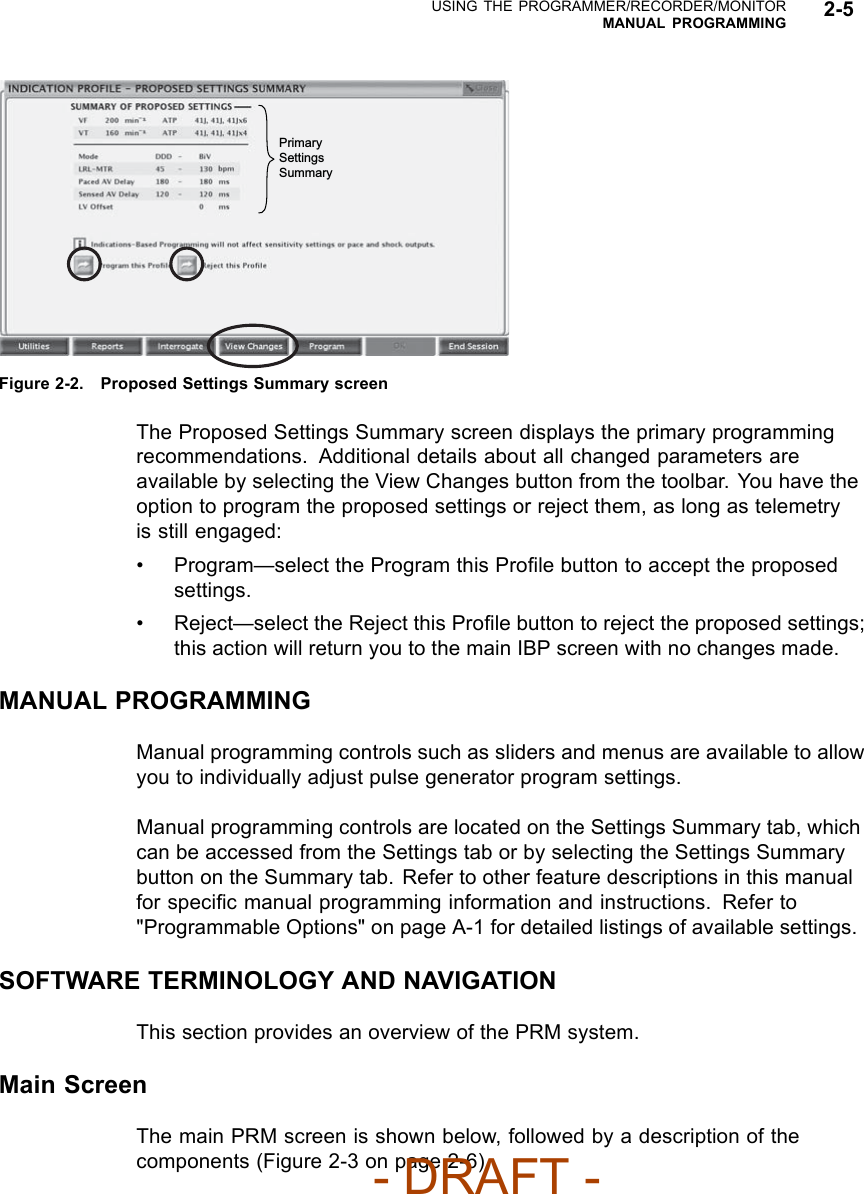 USING THE PROGRAMMER/RECORDER/MONITORMANUAL PROGRAMMING 2-5Primary Settings SummaryFigure 2-2. Proposed Settings Summary screenThe Proposed Settings Summary screen displays the primary programmingrecommendations. Additional details about all changed parameters areavailable by selecting the View Changes button from the toolbar. You have theoption to program the proposed settings or reject them, as long as telemetryis still engaged:• Program—select the Program this Proﬁle button to accept the proposedsettings.• Reject—select the Reject this Proﬁle button to reject the proposed settings;this action will return you to the main IBP screen with no changes made.MANUAL PROGRAMMINGManual programming controls such as sliders and menus are available to allowyou to individually adjust pulse generator program settings.Manual programming controls are located on the Settings Summary tab, whichcan be accessed from the Settings tab or by selecting the Settings Summarybutton on the Summary tab. Refer to other feature descriptions in this manualfor speciﬁc manual programming information and instructions. Refer to&quot;Programmable Options&quot; on page A-1 for detailed listings of available settings.SOFTWARE TERMINOLOGY AND NAVIGATIONThis section provides an overview of the PRM system.Main ScreenThe main PRM screen is shown below, followed by a description of thecomponents (Figure 2-3 on page 2-6).- DRAFT -