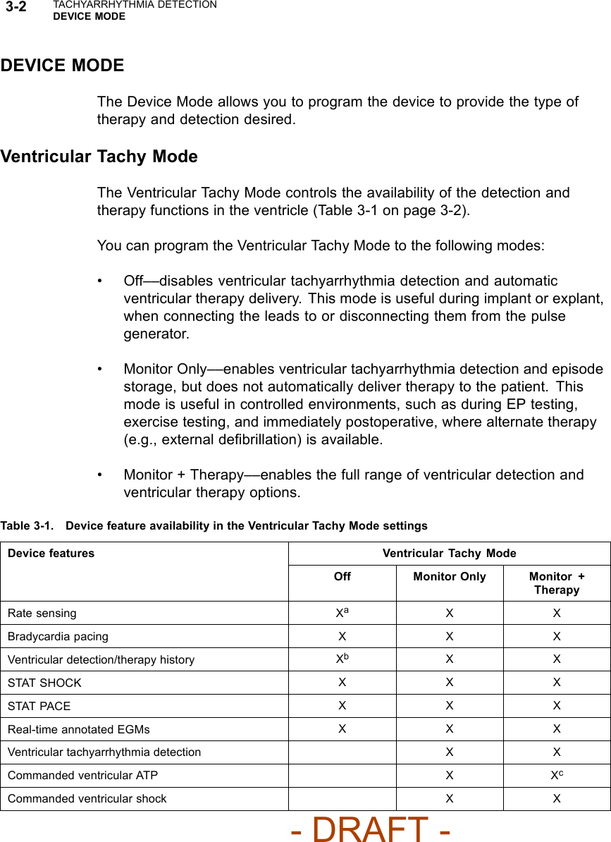 3-2 TACHYARRHYTHMIA DETECTIONDEVICE MODEDEVICE MODETheDeviceModeallowsyoutoprogramthedevicetoprovidethetypeoftherapy and detection desired.Ventricular Tachy ModeThe Ventricular Tachy Mode controls the availability of the detection andtherapy functions in the ventricle (Table 3-1 on page 3-2).You can program the Ventricular Tachy Mode to the following modes:• Off––disables ventricular tachyarrhythmia detection and automaticventricular therapy delivery. This mode is useful during implant or explant,when connecting the leads to or disconnecting them from the pulsegenerator.• Monitor Only––enables ventricular tachyarrhythmia detection and episodestorage, but does not automatically deliver therapy to the patient. Thismode is useful in controlled environments, such as during EP testing,exercise testing, and immediately postoperative, where alternate therapy(e.g., external deﬁbrillation) is available.• Monitor + Therapy––enables the full range of ventricular detection andventricular therapy options.Table 3-1. Device feature availability in the Ventricular Tachy Mode settingsDevice features Ventricular Tachy ModeOff Monitor Only Monitor +TherapyRate sensing XaXXBradycardia pacing X X XVentricular detection/therapy history XbXXSTAT SHOCK XXXSTAT PACE XXXReal-time annotated EGMs XXXVentricular tachyarrhythmia detection X XCommanded ventricular ATP XXcCommanded ventricular shock XX- DRAFT -