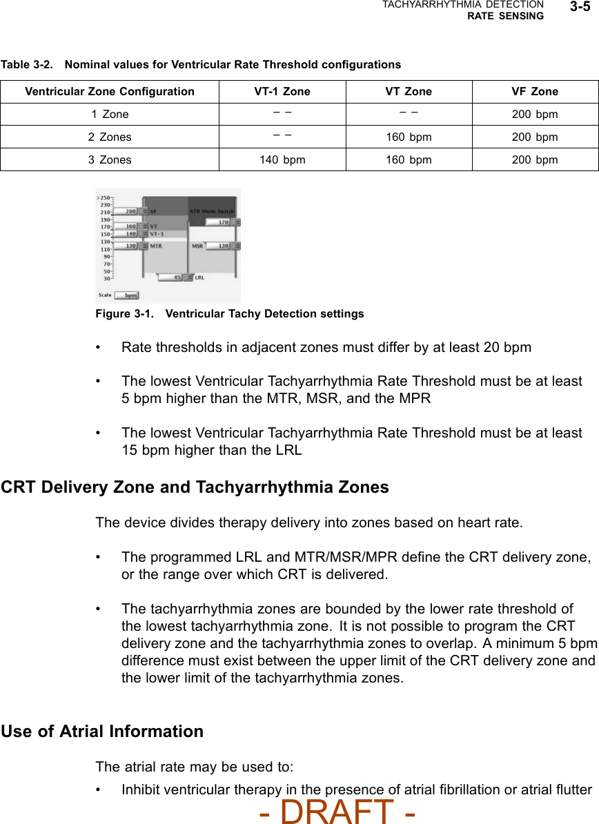 TACHYARRHYTHMIA DETECTIONRATE SENSING 3-5Table 3-2. Nominal values for Ventricular Rate Threshold conﬁgurationsVentricular Zone Conﬁguration VT-1 Zone VT Zone VF Zone1 Zone –– –– 200 bpm2 Zones –– 160 bpm 200 bpm3 Zones 140 bpm 160 bpm 200 bpmFigure 3-1. Ventricular Tachy Detection settings• Rate thresholds in adjacent zones must differ by at least 20 bpm• The lowest Ventricular Tachyarrhythmia Rate Threshold must be at least5 bpm higher than the MTR, MSR, and the MPR• The lowest Ventricular Tachyarrhythmia Rate Threshold must be at least15 bpm higher than the LRLCRT Delivery Zone and Tachyarrhythmia ZonesThe device divides therapy delivery into zones based on heart rate.• The programmed LRL and MTR/MSR/MPR deﬁne the CRT delivery zone,or the range over which CRT is delivered.• The tachyarrhythmia zones are bounded by the lower rate threshold ofthe lowest tachyarrhythmia zone. It is not possible to program the CRTdelivery zone and the tachyarrhythmia zones to overlap. A minimum 5 bpmdifference must exist between the upper limit of the CRT delivery zone andthe lower limit of the tachyarrhythmia zones.Use of Atrial InformationThe atrial rate may be used to:• Inhibit ventricular therapy in the presence of atrial ﬁbrillation or atrial ﬂutter- DRAFT -