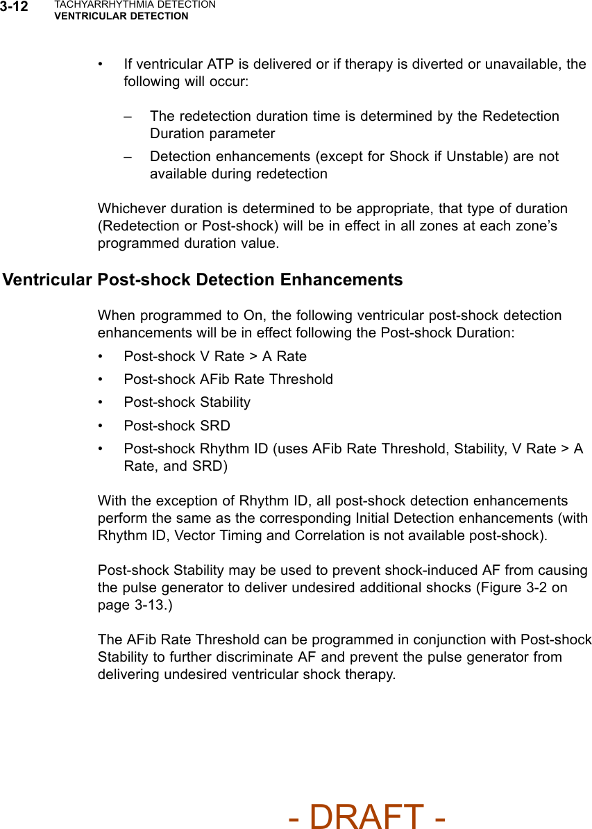 3-12 TACHYARRHYTHMIA DETECTIONVENTRICULAR DETECTION• If ventricular ATP is delivered or if therapy is diverted or unavailable, thefollowing will occur:– The redetection duration time is determined by the RedetectionDuration parameter– Detection enhancements (except for Shock if Unstable) are notavailable during redetectionWhichever duration is determined to be appropriate, that type of duration(Redetection or Post-shock) will be in effect in all zones at each zone’sprogrammed duration value.Ventricular Post-shock Detection EnhancementsWhen programmed to On, the following ventricular post-shock detectionenhancements will be in effect following the Post-shock Duration:• Post-shock V Rate &gt; A Rate• Post-shock AFib Rate Threshold• Post-shock Stability• Post-shock SRD• Post-shock Rhythm ID (uses AFib Rate Threshold, Stability, V Rate &gt; ARate, and SRD)With the exception of Rhythm ID, all post-shock detection enhancementsperform the same as the corresponding Initial Detection enhancements (withRhythm ID, Vector Timing and Correlation is not available post-shock).Post-shock Stability may be used to prevent shock-induced AF from causingthe pulse generator to deliver undesired additional shocks (Figure 3-2 onpage 3-13.)TheAFibRateThresholdcanbeprogrammedinconjunctionwithPost-shockStability to further discriminate AF and prevent the pulse generator fromdelivering undesired ventricular shock therapy.- DRAFT -