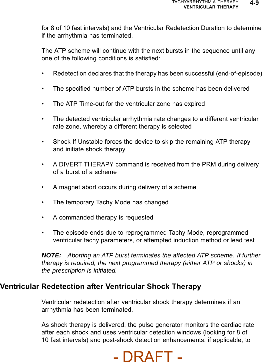TACHYARRHYTHMIA THERAPYVENTRICULAR THERAPY 4-9for 8 of 10 fast intervals) and the Ventricular Redetection Duration to determineifthearrhythmiahasterminated.The ATP scheme will continue with the next bursts in the sequence until anyone of the following conditions is satisﬁed:• Redetection declares that the therapy has been successful (end-of-episode)•Thespeciﬁed number of ATP bursts in the scheme has been delivered• The ATP Time-out for the ventricular zone has expired• The detected ventricular arrhythmia rate changes to a different ventricularrate zone, whereby a different therapy is selected• Shock If Unstable forces the device to skip the remaining ATP therapyand initiate shock therapy• A DIVERT THERAPY command is received from the PRM during deliveryof a burst of a scheme• A magnet abort occurs during delivery of a scheme• The temporary Tachy Mode has changed• A commanded therapy is requested• The episode ends due to reprogrammed Tachy Mode, reprogrammedventricular tachy parameters, or attempted induction method or lead testNOTE: Aborting an ATP burst terminates the affected ATP scheme. If furthertherapy is required, the next programmed therapy (either ATP or shocks) inthe prescription is initiated.Ventricular Redetection after Ventricular Shock TherapyVentricular redetection after ventricular shock therapy determines if anarrhythmia has been terminated.As shock therapy is delivered, the pulse generator monitors the cardiac rateafter each shock and uses ventricular detection windows (looking for 8 of10 fast intervals) and post-shock detection enhancements, if applicable, to- DRAFT -