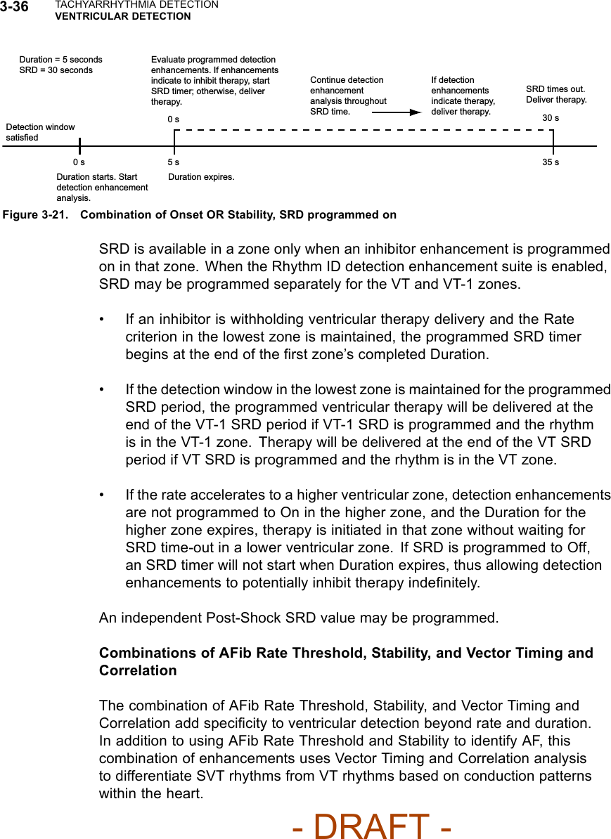 3-36 TACHYARRHYTHMIA DETECTIONVENTRICULAR DETECTION0 s 5 s 35 s0 s 30 sDuration = 5 secondsSRD = 30 secondsEvaluate programmed detection enhancements. If enhancements indicate to inhibit therapy, start SRD timer; otherwise, deliver therapy.Continue detection enhancement analysis throughout SRD time.If detection enhancements indicate therapy, deliver therapy.SRD times out. Deliver therapy.Detection window satisfiedDuration starts. Start detection enhancement analysis.Duration expires.Figure 3-21. Combination of Onset OR Stability, SRD programmed onSRD is available in a zone only when an inhibitor enhancement is programmedon in that zone. When the Rhythm ID detection enhancement suite is enabled,SRD may be programmed separately for the VT and VT-1 zones.• If an inhibitor is withholding ventricular therapy delivery and the Ratecriterion in the lowest zone is maintained, the programmed SRD timerbegins at the end of the ﬁrst zone’s completed Duration.• If the detection window in the lowest zone is maintained for the programmedSRD period, the programmed ventricular therapy will be delivered at theend of the VT-1 SRD period if VT-1 SRD is programmed and the rhythmis in the VT-1 zone. Therapy will be delivered at the end of the VT SRDperiod if VT SRD is programmed and the rhythm is in the VT zone.• If the rate accelerates to a higher ventricular zone, detection enhancementsare not programmed to On in the higher zone, and the Duration for thehigher zone expires, therapy is initiated in that zone without waiting forSRD time-out in a lower ventricular zone. If SRD is programmed to Off,an SRD timer will not start when Duration expires, thus allowing detectionenhancements to potentially inhibit therapy indeﬁnitely.An independent Post-Shock SRD value may be programmed.Combinations of AFib Rate Threshold, Stability, and Vector Timing andCorrelationThe combination of AFib Rate Threshold, Stability, and Vector Timing andCorrelation add speciﬁcity to ventricular detection beyond rate and duration.In addition to using AFib Rate Threshold and Stability to identify AF, thiscombination of enhancements uses Vector Timing and Correlation analysisto differentiate SVT rhythms from VT rhythms based on conduction patternswithin the heart.- DRAFT -