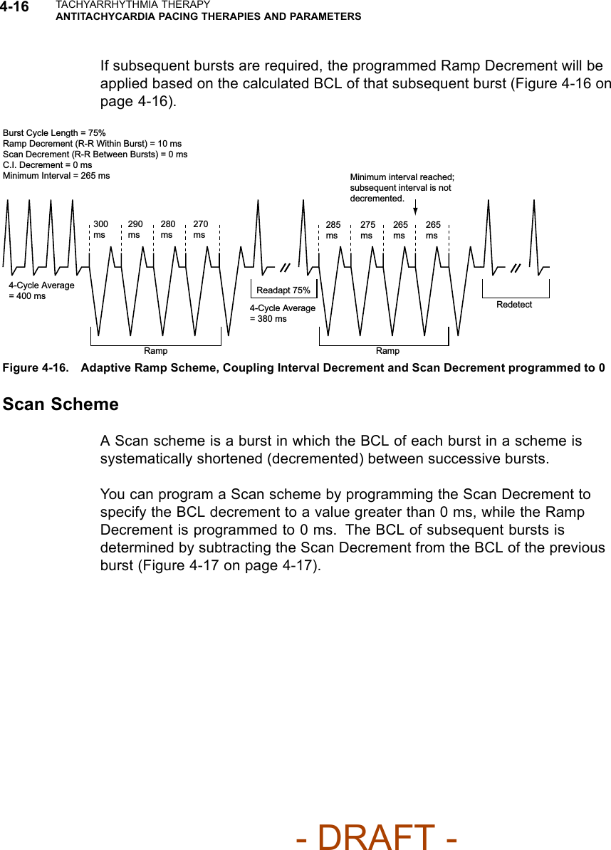 4-16 TACHYARRHYTHMIA THERAPYANTITACHYCARDIA PACING THERAPIES AND PARAMETERSIf subsequent bursts are required, the programmed Ramp Decrement will beapplied based on the calculated BCL of that subsequent burst (Figure 4-16 onpage 4-16).Burst Cycle Length = 75%Ramp Decrement (R-R Within Burst) = 10 msScan Decrement (R-R Between Bursts) = 0 msC.I. Decrement = 0 msMinimum Interval = 265 ms300 ms290 ms280 ms270 ms4-Cycle Average = 400 msRamp Ramp4-Cycle Average = 380 msReadapt 75%285 ms275 ms265 ms265msMinimum interval reached; subsequent interval is not decremented.RedetectFigure 4-16. Adaptive Ramp Scheme, Coupling Interval Decrement and Scan Decrement programmed to 0Scan SchemeA Scan scheme is a burst in which the BCL of each burst in a scheme issystematically shortened (decremented) between successive bursts.YoucanprogramaScanschemebyprogrammingtheScanDecrementtospecify the BCL decrement to a value greater than 0 ms, while the RampDecrement is programmed to 0 ms. The BCL of subsequent bursts isdetermined by subtracting the Scan Decrement from the BCL of the previousburst (Figure 4-17 on page 4-17).- DRAFT -