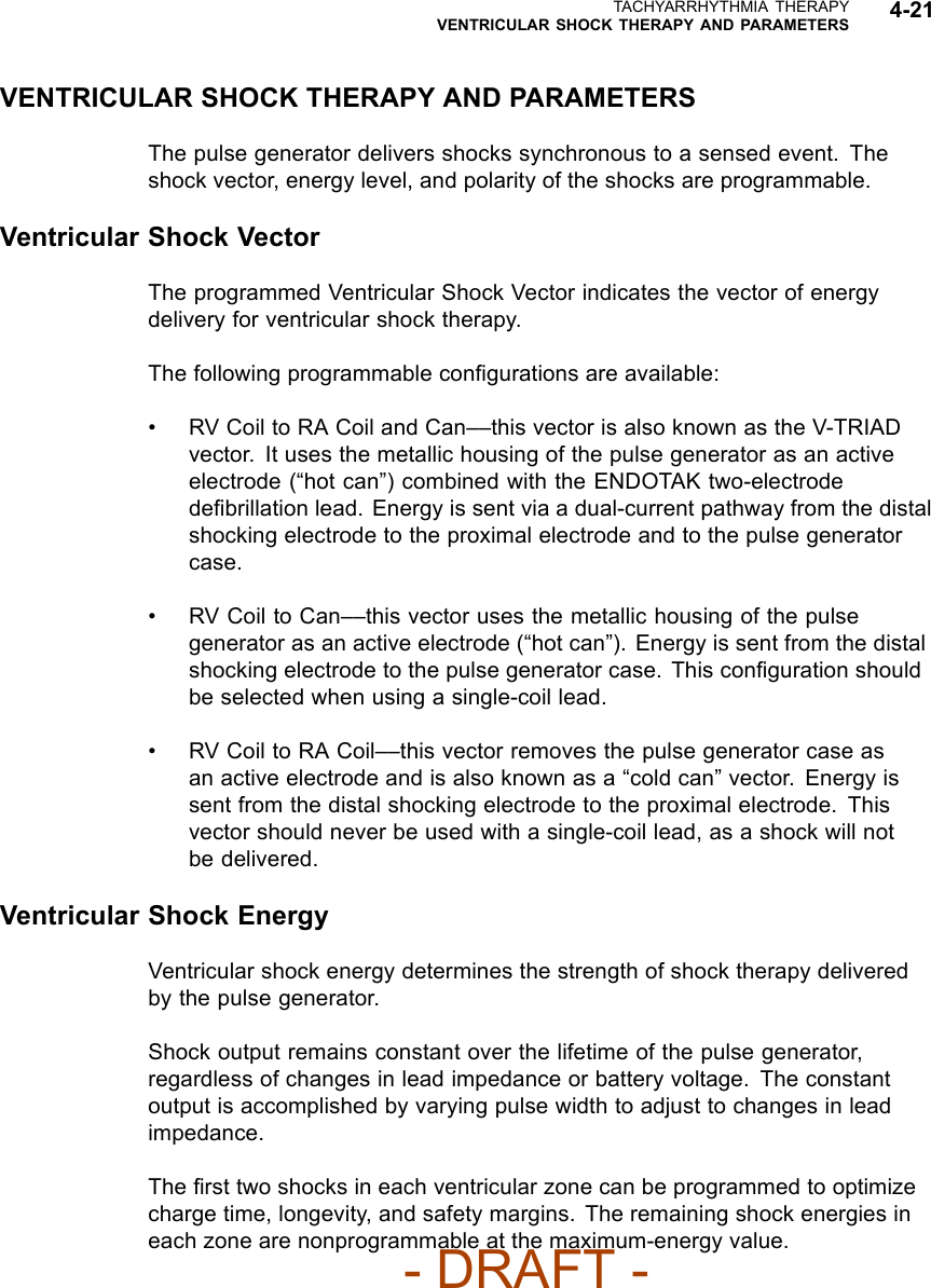 TACHYARRHYTHMIA THERAPYVENTRICULAR SHOCK THERAPY AND PARAMETERS 4-21VENTRICULAR SHOCK THERAPY AND PARAMETERSThe pulse generator delivers shocks synchronous to a sensed event. Theshock vector, energy level, and polarity of the shocks are programmable.Ventricular Shock VectorThe programmed Ventricular Shock Vector indicates the vector of energydelivery for ventricular shock therapy.The following programmable conﬁgurations are available:• RV Coil to RA Coil and Can––this vector is also known as the V-TRIADvector. It uses the metallic housing of the pulse generator as an activeelectrode (“hot can”) combined with the ENDOTAK two-electrodedeﬁbrillation lead. Energy is sent via a dual-current pathway from the distalshocking electrode to the proximal electrode and to the pulse generatorcase.• RV Coil to Can––this vector uses the metallic housing of the pulsegenerator as an active electrode (“hot can”). Energy is sent from the distalshocking electrode to the pulse generator case. This conﬁguration shouldbe selected when using a single-coil lead.• RV Coil to RA Coil––this vector removes the pulse generator case asan active electrode and is also known as a “cold can” vector. Energy issent from the distal shocking electrode to the proximal electrode. Thisvector should never be used with a single-coil lead, as a shock will notbe delivered.Ventricular Shock EnergyVentricular shock energy determines the strength of shock therapy deliveredby the pulse generator.Shock output remains constant over the lifetime of the pulse generator,regardless of changes in lead impedance or battery voltage. The constantoutput is accomplished by varying pulse width to adjust to changes in leadimpedance.The ﬁrst two shocks in each ventricular zone can be programmed to optimizecharge time, longevity, and safety margins. The remaining shock energies ineach zone are nonprogrammable at the maximum-energy value.- DRAFT -