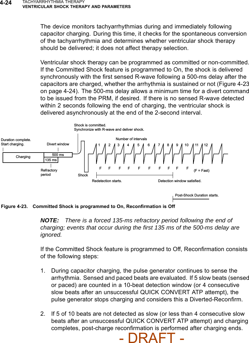 4-24 TACHYARRHYTHMIA THERAPYVENTRICULAR SHOCK THERAPY AND PARAMETERSThe device monitors tachyarrhythmias during and immediately followingcapacitor charging. During this time, it checks for the spontaneous conversionof the tachyarrhythmia and determines whether ventricular shock therapyshould be delivered; it does not affect therapy selection.Ventricular shock therapy can be programmed as committed or non-committed.If the Committed Shock feature is programmed to On, the shock is deliveredsynchronously with the ﬁrst sensed R-wave following a 500-ms delay after thecapacitors are charged, whether the arrhythmia is sustained or not (Figure 4-23on page 4-24). The 500-ms delay allows a minimum time for a divert commandto be issued from the PRM, if desired. If there is no sensed R-wave detectedwithin 2 seconds following the end of charging, the ventricular shock isdelivered asynchronously at the end of the 2-second interval.Shock2 3 4 5 6 7 8 9 10 11 121FF FF F F FFF FShock is committed.Synchronize with R-wave and deliver shock.Duration complete. Start charging.Refractory periodDivert windowCharging 500 ms135 msRedetection starts. Detection window satisfied.Post-Shock Duration starts.Number of intervals(F = Fast)Figure 4-23. Committed Shock is programmed to On, Reconﬁrmation is OffNOTE: There is a forced 135-ms refractory period following the end ofcharging; events that occur during the ﬁrst 135 ms of the 500-ms delay areignored.If the Committed Shock feature is programmed to Off, Reconﬁrmation consistsof the following steps:1. During capacitor charging, the pulse generator continues to sense thearrhythmia. Sensed and paced beats are evaluated. If 5 slow beats (sensedor paced) are counted in a 10-beat detection window (or 4 consecutiveslow beats after an unsuccessful QUICK CONVERT ATP attempt), thepulse generator stops charging and considers this a Diverted-Reconﬁrm.2. If 5 of 10 beats are not detected as slow (or less than 4 consecutive slowbeats after an unsuccessful QUICK CONVERT ATP attempt) and chargingcompletes, post-charge reconﬁrmation is performed after charging ends.- DRAFT -