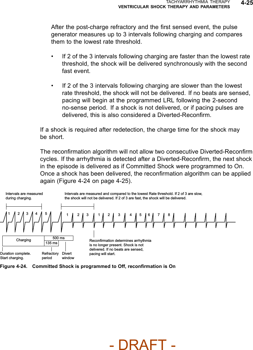 TACHYARRHYTHMIA THERAPYVENTRICULAR SHOCK THERAPY AND PARAMETERS 4-25After the post-charge refractory and the ﬁrst sensed event, the pulsegenerator measures up to 3 intervals following charging and comparesthem to the lowest rate threshold.• If 2 of the 3 intervals following charging are faster than the lowest ratethreshold, the shock will be delivered synchronously with the secondfast event.• If 2 of the 3 intervals following charging are slower than the lowestrate threshold, the shock will not be delivered. If no beats are sensed,pacing will begin at the programmed LRL following the 2-secondno-sense period. If a shock is not delivered, or if pacing pulses aredelivered, this is also considered a Diverted-Reconﬁrm.If a shock is required after redetection, the charge time for the shock maybe short.The reconﬁrmation algorithm will not allow two consecutive Diverted-Reconﬁrmcycles. If the arrhythmia is detected after a Diverted-Reconﬁrm, the next shockin the episode is delivered as if Committed Shock were programmed to On.Once a shock has been delivered, the reconﬁrmation algorithm can be appliedagain (Figure 4-24 on page 4-25).23 4 56 7 8123 4 51231Intervals are measured and compared to the lowest Rate threshold. If 2 of 3 are slow, the shock will not be delivered. If 2 of 3 are fast, the shock will be delivered.Reconfirmation determines arrhythmia is no longer present. Shock is not delivered. If no beats are sensed, pacing will start.Duration complete. Start charging.Refractory periodDivert windowIntervals are measured during charging.Charging 500 ms135 msFigure 4-24. Committed Shock is programmed to Off, reconﬁrmation is On- DRAFT -