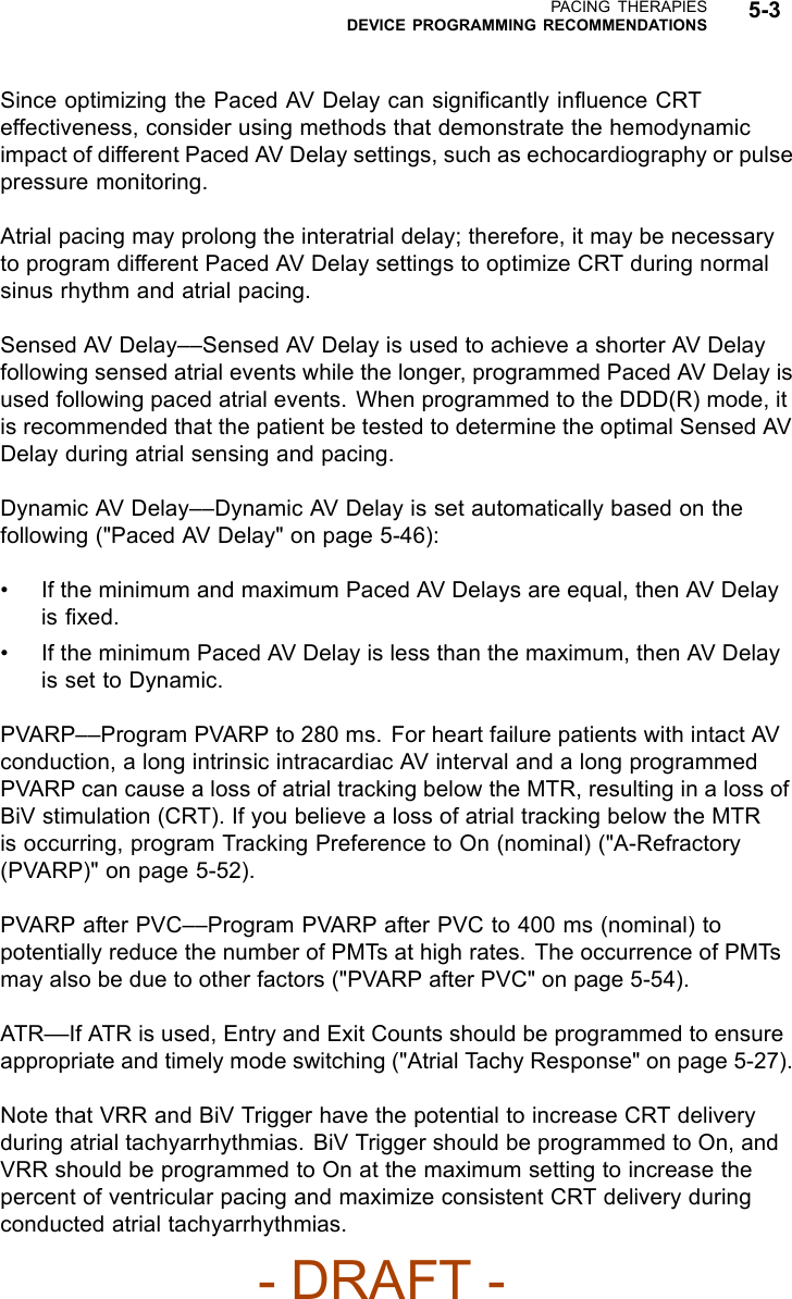 PACING THERAPIESDEVICE PROGRAMMING RECOMMENDATIONS 5-3Since optimizing the Paced AV Delay can signiﬁcantly inﬂuence CRTeffectiveness, consider using methods that demonstrate the hemodynamicimpact of different Paced AV Delay settings, such as echocardiography or pulsepressure monitoring.Atrial pacing may prolong the interatrial delay; therefore, it may be necessaryto program different Paced AV Delay settings to optimize CRT during normalsinus rhythm and atrial pacing.Sensed AV Delay––Sensed AV Delay is used to achieve a shorter AV Delayfollowing sensed atrial events while the longer, programmed Paced AV Delay isused following paced atrial events. When programmed to the DDD(R) mode, itis recommended that the patient be tested to determine the optimal Sensed AVDelay during atrial sensing and pacing.Dynamic AV Delay––Dynamic AV Delay is set automatically based on thefollowing (&quot;Paced AV Delay&quot; on page 5-46):• If the minimum and maximum Paced AV Delays are equal, then AV Delayis ﬁxed.• If the minimum Paced AV Delay is less than the maximum, then AV Delayis set to Dynamic.PVARP––Program PVARP to 280 ms. For heart failure patients with intact AVconduction, a long intrinsic intracardiac AV interval and a long programmedPVARP can cause a loss of atrial tracking below the MTR, resulting in a loss ofBiV stimulation (CRT). If you believe a loss of atrial tracking below the MTRis occurring, program Tracking Preference to On (nominal) (&quot;A-Refractory(PVARP)&quot; on page 5-52).PVARP after PVC––Program PVARP after PVC to 400 ms (nominal) topotentially reduce the number of PMTs at high rates. The occurrence of PMTsmay also be due to other factors (&quot;PVARP after PVC&quot; on page 5-54).ATR––If ATR is used, Entry and Exit Counts should be programmed to ensureappropriate and timely mode switching (&quot;Atrial Tachy Response&quot; on page 5-27).Note that VRR and BiV Trigger have the potential to increase CRT deliveryduring atrial tachyarrhythmias. BiV Trigger should be programmed to On, andVRR should be programmed to On at the maximum setting to increase thepercent of ventricular pacing and maximize consistent CRT delivery duringconducted atrial tachyarrhythmias.- DRAFT -