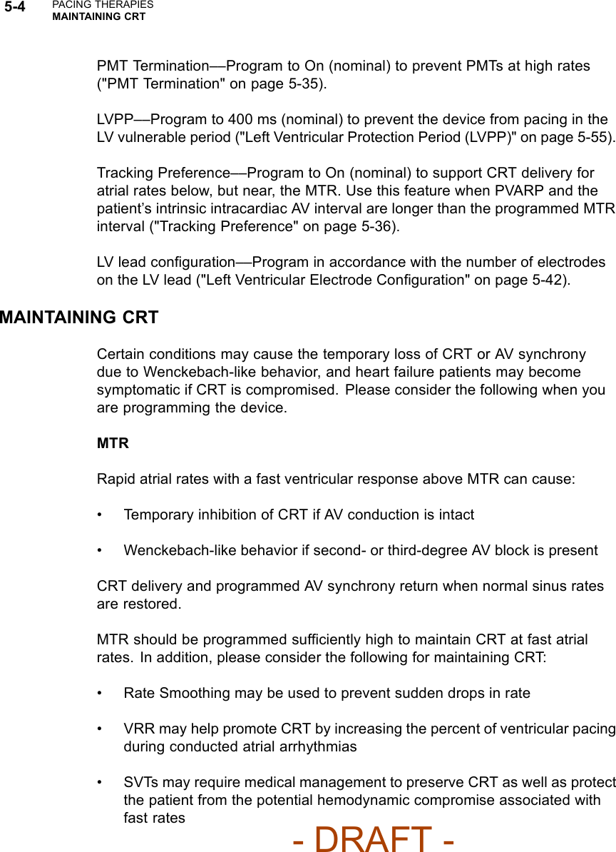 5-4 PACING THERAPIESMAINTAINING CRTPMT Termination––Program to On (nominal) to prevent PMTs at high rates(&quot;PMT Termination&quot; on page 5-35).LVPP––Program to 400 ms (nominal) to prevent the device from pacing in theLV vulnerable period (&quot;Left Ventricular Protection Period (LVPP)&quot; on page 5-55).Tracking Preference––Program to On (nominal) to support CRT delivery foratrial rates below, but near, the MTR. Use this feature when PVARP and thepatient’s intrinsic intracardiac AV interval are longer than the programmed MTRinterval (&quot;Tracking Preference&quot; on page 5-36).LV lead conﬁguration––Program in accordance with the number of electrodeson the LV lead (&quot;Left Ventricular Electrode Conﬁguration&quot; on page 5-42).MAINTAINING CRTCertain conditions may cause the temporary loss of CRT or AV synchronydue to Wenckebach-like behavior, and heart failure patients may becomesymptomatic if CRT is compromised. Please consider the following when youare programming the device.MTRRapid atrial rates with a fast ventricular response above MTR can cause:• Temporary inhibition of CRT if AV conduction is intact• Wenckebach-like behavior if second- or third-degree AV block is presentCRT delivery and programmed AV synchrony return when normal sinus ratesare restored.MTR should be programmed sufﬁciently high to maintain CRT at fast atrialrates. In addition, please consider the following for maintaining CRT:• Rate Smoothing may be used to prevent sudden drops in rate• VRR may help promote CRT by increasing the percent of ventricular pacingduring conducted atrial arrhythmias• SVTs may require medical management to preserve CRT as well as protectthe patient from the potential hemodynamic compromise associated withfast rates- DRAFT -