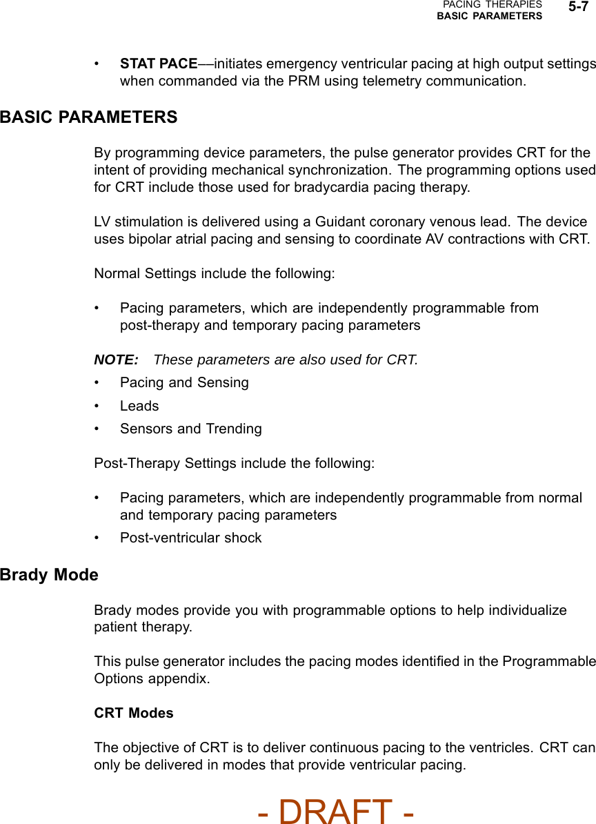 PACING THERAPIESBASIC PARAMETERS 5-7•STAT PACE––initiates emergency ventricular pacing at high output settingswhen commanded via the PRM using telemetry communication.BASIC PARAMETERSBy programming device parameters, the pulse generator provides CRT for theintent of providing mechanical synchronization. The programming options usedfor CRT include those used for bradycardia pacing therapy.LV stimulation is delivered using a Guidant coronary venous lead. The deviceuses bipolar atrial pacing and sensing to coordinate AV contractions with CRT.Normal Settings include the following:• Pacing parameters, which are independently programmable frompost-therapy and temporary pacing parametersNOTE: These parameters are also used for CRT.• Pacing and Sensing• Leads• Sensors and TrendingPost-Therapy Settings include the following:• Pacing parameters, which are independently programmable from normaland temporary pacing parameters• Post-ventricular shockBrady ModeBrady modes provide you with programmable options to help individualizepatient therapy.This pulse generator includes the pacing modes identiﬁed in the ProgrammableOptions appendix.CRT ModesThe objective of CRT is to deliver continuous pacing to the ventricles. CRT canonly be delivered in modes that provide ventricular pacing.- DRAFT -